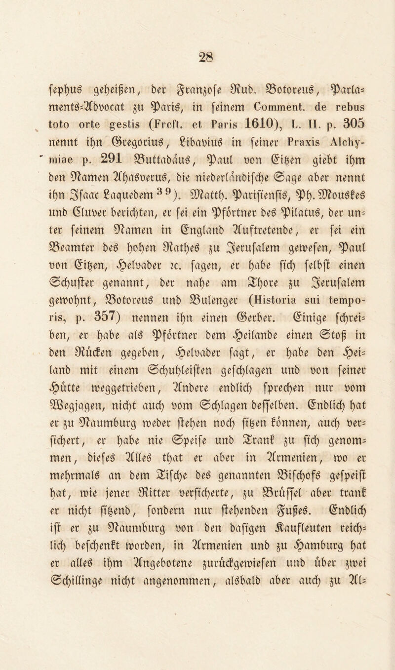 fepbuS gegeifert, bec gtan^ofe 9?ub. S5ototeu$, $Patla* ment^Tfbbocat §tt spatiS, in feinem Comment. de rebus toto orte gestis (Frcft. et Paris 1610), L. II. p. 305 nennt ifyn ©tegociu$, 2ibabtu$ in feiner Praxis Alchy- ' miae p. 291 35uttabdu$, ^)aut non Grt|en giebt it)m ben tarnen TCbßSbetuS, bie niebertdnbtfcbe @age aber nennt if)n Sfaac ßaquebem 39). 5D^attf>. spatiftenft'S, $b- SftouöbeS unb (Stubet berichten, et fei ein Pförtner be6 ^PitatuS, bet un- ter feinem tarnen in Crnglanb 2fufttetenbe, et fei ein Beamter beS b°ben 5Ratf>eö §u Serufalem getoefen, $)aul bon ©ben, ^etnaber ic. fagen, et fyabe ffcfy felbfl einen @d)u|ler genannt, bet nabe am St)ore §u Serufatem gemeint, S3ototeu$ unb SSutenget (Historia sui tempo- ris, p. 357) nennen it)n einen ©erbet. (Einige frf)tei- ben, et t)abe als Pförtner bem dpeitanbe einen @tojj in ben Sueben gegeben, dpetbabet fagt, et ^abe ben lanb mit einem ©cbubteijlen gefebtagen unb non feinet dpütte meggettieben, Tfnbete enbtidt) fpreeben nur bom 5Begjagen, nicht auct) bom @dt)tagen beffetben. ©nbltcb f>at et ju Naumburg toebet flehen noef? ft'ben Tonnen, auct) bet= fiebert, et babe nie @petfe unb Stanf $u ftcb genom= men, biefeS 2ftteS tfyat et aber in Armenien, wo et mefyrmatS an bem 3Üfd)e beö genannten 35ifcf)of$ gefpeijl bat, tbie jener Witter betfteberte, §u SScöffet aber ttanf et nicht ft|enb, fonbetn nur jtebenben $u£e3. ©tblicb ijl et ju Naumburg bon ben baftgen dtaufleuten teid)s lieb befebenft morben, in ?ltmenien unb ^u Hamburg b^t et alleö ibm Tfngebotene jutücfgettnefen unb übet jtbei (Schillinge nicht angenommen, atSbalb abet auch ju 2Cl=