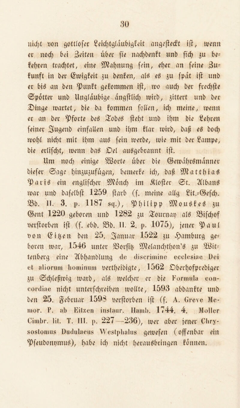 nicfyt non gcttlofer ßeicbtgtdubigfeit angeffecft iff, menn er noch bet 3^n übet- fte nacfybenft unb ftd£> gu be? lehren trachtet, eine Mahnung feinr eher an feine 3u? funft in bet- (£migfeit gu beulen, als eg gu fpat ijf unb er big an ben 9)unft gefommen i(f, mo auch ber fredbfle @potter unb Ungläubige dngfGid) mirb, gittert unb ber £>inge märtet, bie ba fommen foden, ich meine, menn er an ber Pforte beg £obeg (lebt unb ibm bie lehren feiner 3ugenb einfaden unb ibm Har mirb, bag eg bod) mobl nid)t mit ibm aug fein merbe, mie mit ber £ampe, bie ertifcbt, menn bag £)el auggebrannt ift. Um nod) einige SQBorte über bie ©emdbrgmdnner tiefer @age bingugufügen, bemerfe td), baf SDfattbiag 3) a r i g ein eng(ifd)er SO?ond) im Ätojler @t. TObang mar unb bafelbjf 1259 (färb (f. meine attg 2it.=@efcb. 33b. II. 3. p. 1187 sq.), $PbHipp SOfougfeg gu ©ent 1220 geboren unb 1282 gu Sournap a(g 33ifd)of nerjforben ijl (f. ebb, 33b. II. 2. p. 1075), jener a u t non Gri&en ben 25. Januar 1522 gu Hamburg ge? bereu mar, 1546 unter 33orft| SÜftetancbtbon’g gu 3Btt? € tenberg eine Tfbbanbtung de discrimine ecelesiae Dei et aliorum hominum oertbeibigte, 1562 £)bet*bofprebiger gu ©cbtefmig marb, atg melcber er bie Formula con- cordiae nicht unterfcbreiben modte, 1593 abbanfte unb ben 25. gebruar 1598 nerfforben ift (f. A. Greye Me* mor. P. ab Eitzen instaur. Ilamb. 1744. 4. Möller Cimbr. lit. T. III. p. 227—236), mer aber jener Chry- sostomus Dudulaeus Westphalus gemefett (offenbar ein *Pfeubonpmug), b^be ich nicht b^rngbringen fonnen.