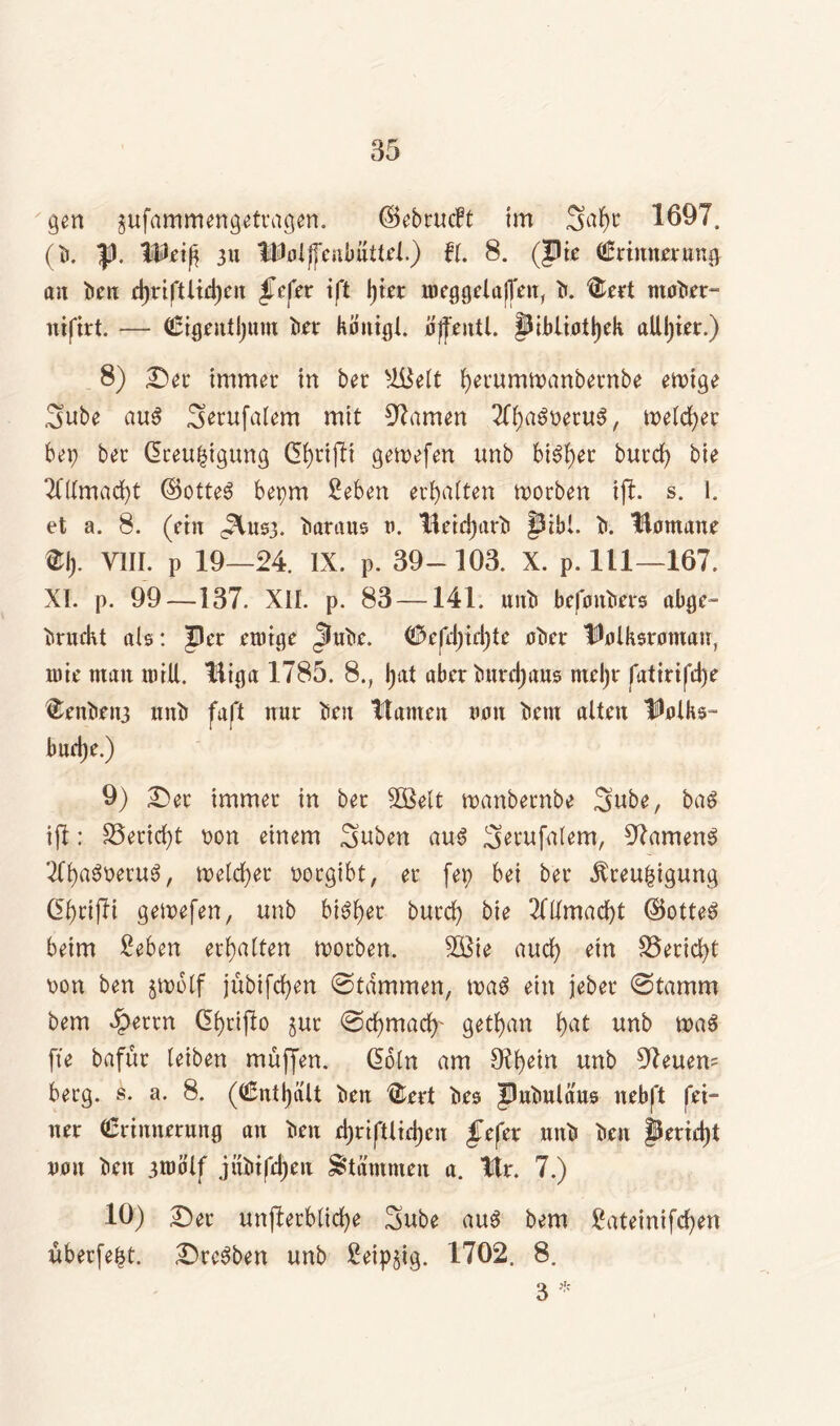 gen gufammengetragen. ©ebrucft im Satyr 1697, (b. |). Weift 311 WolftenbatteL) fl. 8. (Jlie Erinnerung an ben rtyriftlirtyen fefex ift l)tcr lneggelajfen, b. ®ert tnober- nifirt. — Eigrnttyum ber köitigl. offentl. §Jibliottyek aUtyirr.) 8) Der immer in ber slBelt tyerumtnanbernbe einige Sube aus Serufaiem mit Flamen ^Ttya^neruS, melier bep ber dceu^tgung dtyrifti getvefen unb biStyer burcty bie THlmactyt ©otte3 bepm ßeben ertyalten worben ift. s. 1. et a. 8. (ein ^usj. Baratts v. Beictyarb §5ibl. b. Homane % VIII. p 19—24. IX. p. 39- 103. X. p. 111—167. XI. p. 99—137. XII. p. 83 —141. unb befmtbers abge- brückt ab: Per einige Jlube. Eefrtyirtyte ober Holksrontau, tute man tuill. liiga 1785. 8., tyat aber bnrctyans ntel)r fatirifcl)e ^enbeit3 unb fafl nur ben tlamen non bem alten Holks- burtye.) 9) Der immer in ber 5Belt manbernbe Sube, ba$ ift: 35erid)t non einem Suben au4 S^ufalem, 97amen$ TCtyaSneruS, tnelctyer norgibt, er fep bei ber Äreufcigung dtyrijli gemefen, unb bistyer burcty bie 2fllmactyt ©otteS beim £eben ertyalten worben. 3Bie aucty ein S3erid)t non ben jtnolf jübifctyen ©lammen, wa$ ein jeber ©tamm bem £errn dtyrifto jur ©ctymacty- gettyan tyat unb wa$ fte bafur leiben muffen, doln am JKtyetn unb 97euem berg. s. a. 8. (Enttyalt ben ®ert bes Pubulaus nebft fei- ner Erinnerung an ben ctyriftlirtyeu fefer unb ben jrrictyt non ben 3U>b'lf jübifctyen Stämmen a. Hr. 7.) 10) Der unfterblictye Sube au3 bem £ateinifctyen überfetyt. Dreien unb £etp§tg. 1702. 8. 3 *