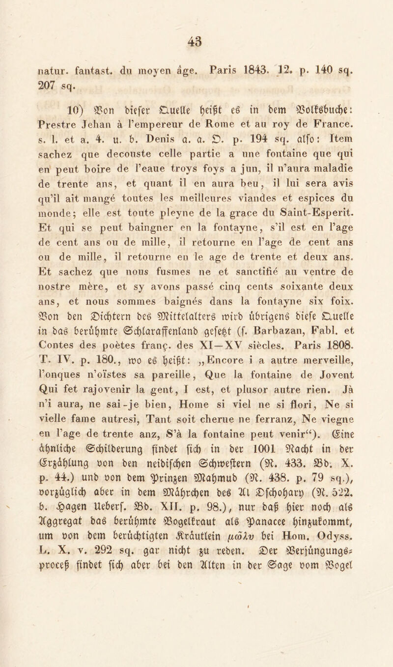 natur. fantast. du moyen age. Paris 1843. 12» p. 140 sq. 207 sq. 10) 9?on biefer Quelle tyift et> in bem 3$olföbttche: Prestre Jehan ä l’empereur de Rome et au roy de France, s. 1. et a. 4. u. b. Denis a. a. £). p- 194 sq. alfo: Item sachez que decouste celle partie a une fontaine que qui en peut boire de l’eaue troys foys a jun, il n’aura maladie de trente ans, et quant il en aura beu, il lui sera avis qu’il ait mange toutes les meilleures viandes et espices du monde; eile est toute pleyne de la grace du Saint-Esperit. Et qui se peut baingner en la fontayne, s’il est en Tage de cent ans ou de mille, il retourne en Tage de cent ans ou de mille, il retourne en le age de trente et deux ans. Et sachez que nous fusmes ne et sanctifie au ventre de nostre mere, et sy avons passe cinq cents soixante deux ans, et nous sommes baignes dans la fontayne six foix. SSon ben ©ichtern beb SDtittelalterS wirb übrigens biefe Duelle in tag berühmte ©chlaraffenlanb gefegt (f. Rarbazan, Fabl. et Contes des poetes fran£. des XI —XV siecles. Paris 1808. T. IV. p. 180., wo eg fyzifyt: „Encore i a autre merveille, l’onques n’oi'stes sa pareille, Que la fontaine de Jovent Qui fet rajovenir la gent, I est, et plusor autre rien. Ja n’i aura, ne sai-je bien, Home si viel ne si flori, Ne si vielle fame autresi, Taut soit cherue ne ferranz, Ne viegne en Tage de trente anz, S’a la fontaine peut venir“). (gtne dbnltcbe @cK)ilberung ftnbet fiel) in ber 1001 Stacht in ber (Srjahlung non ben neibifcfyen (Schweftern (9t. 433. 35b. X. p. 44.) unb non bem springen 93tahmub (31. 438. p. 79 sq.), nor^üglich aber in bem 9Dtaf)rchen beS 2(1 ©fchof)art) (9t. 522. b. £agen Ueberf. 3$b. XII. p. 98.), nur baj? f)ier noch als Aggregat baß berühmte SSogelfraut als $)anacee i)in$ufommt, um non bem berüchtigten Ärautlein fuolv bei Hom. Odyss. L. X. v. 292 sq. gar nicht $u reben. ©er 35etjungungg; procep ftnbet [ich aber bei ben tdten in ber <Sage nom 2?ogel