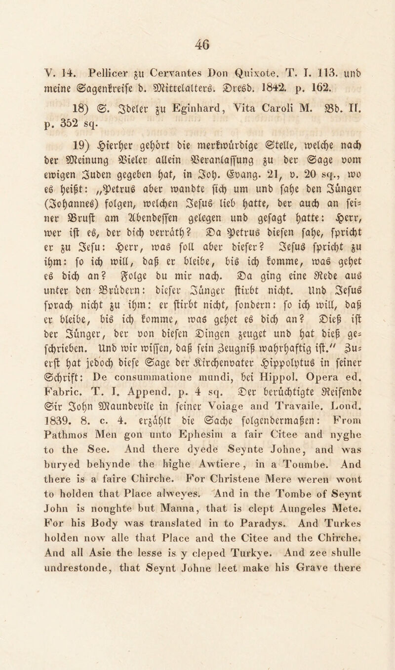 V. 14. Pellicer $u Cervantes Don Quixote. T. I. 113. unb meine ©agenfreife b. SJtittelalterS. ©te$b. 384*2. p. 16*2. 18) ©. Sbeler §u Eginhard, Vita Caroli M. 33b. IT. p. 352 sq. 19) hierher gehört bie merfwürbige ©teile, welche nach ber Meinung Vieler allein Sßeranlaffung §u ber ©age vom ewigen Suben gegeben tyat, in Soh- @vang. 21, v. 20 sq., wo es Ijei^t: „betrug aber wanbte fid) um unb falje ben jünger (SoljanneS) folgen, welchen Sefus lieb hatte, ber auch an fei- ner SSruffc am 2lbenbeffen gelegen unb gefagt hatte: £etr, wer tft es, ber bid) verräth? ©a betrug biefen falje, fpricht er §u Sefu: Jperr, was foll aber biefer? SefuS fpricht §u ihm: fo id) will, baf? er bleibe, bis ich fomme, was gehet eS bid) an? golge bu mir nad). ©a ging eine S'tebe aus unter ben SSröbern: biefer Sauger ftirbt nid)t. Unb SefuS forad) nicht ju ihm: er ftirbt nicht, fonbern: fo ich will, bafi er bleibe, bis ich fomme, was gehet es Dich an? ©iefj ift ber Sünger, ber von biefen Gingen jeuget unb hat bie^ ge= fchrieben. Unb wir wtffen, bajj fein 3eugnif? wahrhaftig ift. 3u* erft h^ jebocl) biefe ©age ber Kirchenvater £ippoü)tuS in feiner ©d)rift: De consummatione mundi, bei Hippol. Opera ed. Fabric. T. J. Append. p. 4 sq. ©er berüchtigte Stcifenbe ©ir Sohn SOiaunbevile in feiner Voiage and Travaile. Lond. 1839. 8. c. 4. erzählt bie ©ad)e folgcnbermapen: From Pathmos Men gon unto Ephesim a fair Citee and nyglie to the See. And there dyede Seynte Johne, and was buryed behynde the highe Awtiere, in a Toumbe. And there is a faire Chirche. For Christene Mere weren woot to holden that Place alweyes. And in the Tombe of Seynt John is noughte but Manna, that is clept Aungeles Mete. For his Body was translated in to Paradys. And Turkes holden now alle that Place and the Citee and the Chirche. And all Asie the lesse is y cleped Turkye. And zee shulle undrestonde, that Seynt Johne leet make his Grave there