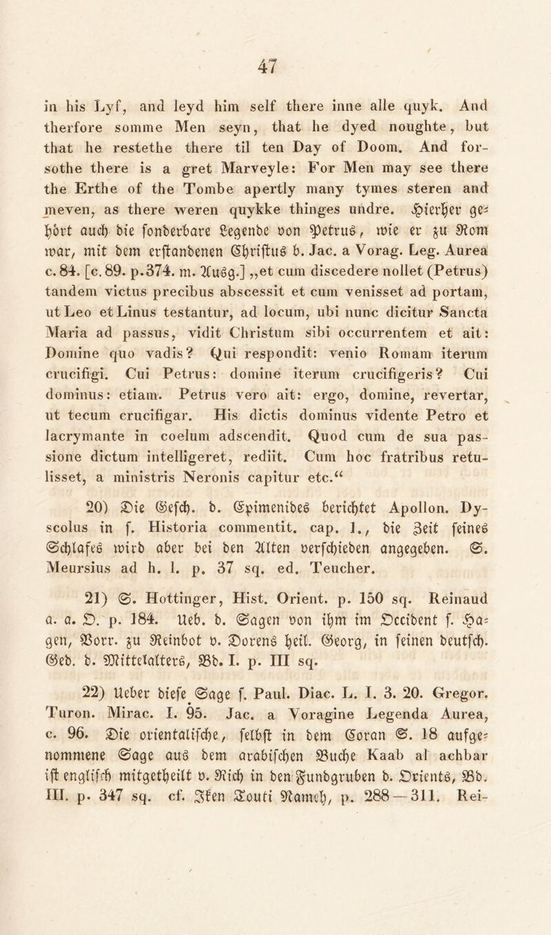 in bis Lyf, and leyd him seif there inne alle quyk. And therfore somme Men seyn, that he dyed noughte , but that he restethe there til ten Day of Doom. And for- sothe there is a gret Marveyle: For Men raay see there the Erthe of the Tombe apertly many tymes steren and meyen, as there weren quykke thinges undre. ^ierber Qt' bbrt auch bie fonberbare ßegenbe non 9>etrue>, wie er $u 9tom war, mit bem erftanbenen (SbrijtuS- b. Jac. a Vorag. Leg. Aurea c. 84. [c. 89. p.374. m. 2Cue>g.] ,,et cum discedere nollet (Petrus) tandem victus precibus abscessit et cum venisset ad portam, utLeo et Linus testantur, ad locum, ubi nunc dicitur Sancta Maria ad passus, vidit Christum sibi occurrentem et ait: Pomine quo vadis? Qui respondit: venio Romani iterum crucifrgi. Cui Petrus: domine iterum crucifigeris? Cui dominus: etiam. Petrus vero ait: ergo, domine, revertar, ut tecum crucifigar. His dictis dominus vidente Petro et Jacrymante in coelum adscendit. Quod cum de sua pas- sione dictum intelligeret, rediit. Cum hoc fratribus retu- lisset, a ministris Neronis capitur etc.“ 20) iDie ©efd). b. (SpimenibeS berichtet Apollon. Dy- scolus in f. Historia commentit. cap. ]., bie 3eit feines? Scblafeö wirb aber bei ben 21'lten nerfcbieben angegeben. S. Meursius ad h. 1. p. 37 sq. ed. Teucher, 21) S» Hottinger, Hist. Orient, p. 150 sq. Reinaud a. a. SD. p. 184. Heb. b. Sagen üon ifym im SDccibent f. ^a- gen, 93orr. gu S^einbot ü. Vereng fytit. ©eorg, in feinen beutfeb- @eb. b. SOlittelatterö, 95b» I. p. III sq. 22) Ueber biefe Sage f. Paul. Diac. L. I. 3. 20. Gregor. Turon. Mirac. I. 95. Jac. a Yoragine Legenda Aurea, c. 96. £>ie orientalifebe, felbft in bem Giotan 18 ange- nommene Sage aus bem atabifeben 95ucbe Kaab al achbar ift engtifrb raitgetbeilt n. 9iicb in ben gunbgruben b. SDrientä, 95b. III. p. 347 sq. cf. 3fen Souti ^tarnet), p. 288 — 311. Rei-