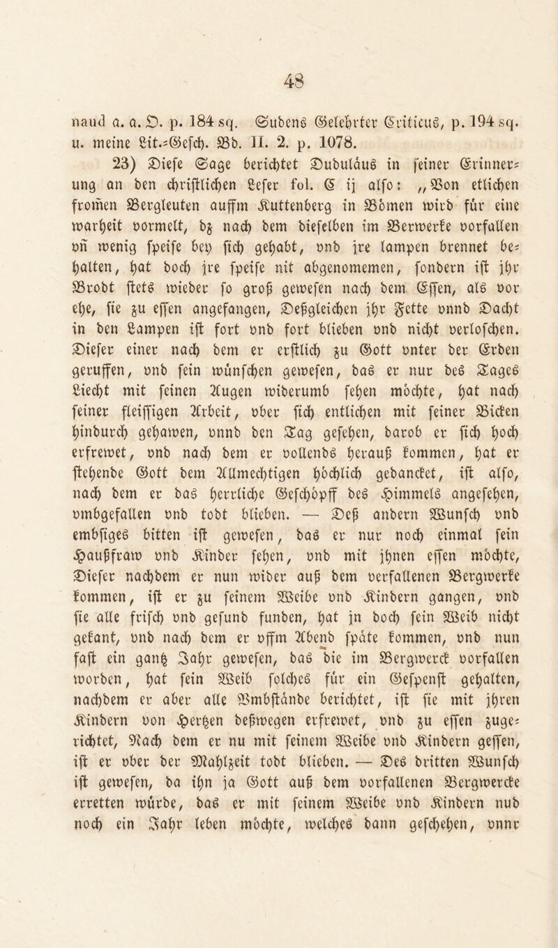 naud a. a. £). p. 184 sq. (Subcnö ©elebrtcr Gh’iticuS, p.!94sq. u. meine Sit.^efd). 58b. II. 2. p. 1078. 23) diefe (Sage berichtet dubulauS in feiner ©rinner* ung an ben cbviftlic^en ßefer fol. (§ ij alfo: „9Son etlichen fromen ^Bergleuten auffm .Kuttenberg in 58bmen wirb für eine warheit oormelt, bj nad) bem biefelben im SSerwerte oorfallen on wenig fpeife bei) fiel) gelobt, onb ire lampen brennet bc* galten, hat bocl) ire fpeife nit abgenomemen, fonbern ift ihr SBrobt ftets wicbet fo grof gewefen nacl) bem (äffen, als oor el)e, fie $u effen angefangen, dergleichen ihr gette onnb dad)t in ben ßampen ift fort onb fort blieben twb nicht oerlofchen. diefer einer nacl) bem er erftlicl) gu ©ott unter ber Gsrben geruffen, onb fein wünfefjen gewefen, baS er nur beS SageS ßiecf>t mit feinen Tlugen wiberumb fetjen mochte, hQt nad) feiner fleiffigen Arbeit, ober ftch entliehen mit feiner SSicten hinburch gehawen, onnb ben Sag gefe^en, barob er fiel) hoch erfrewet, onb nad) bem er oollenbs herauf lommen, fyat er ffehenbe ©ott bem 2tllmed)tigen ijochlxd) gebanefet, ift alfo, nadh bem er bas herrliche ©efdjbpff beS Rimmels angefehen, ombgefallen onb tobt blieben. — def anbern Söunfd) onb embfigeS bitten ift gewefen, baö er nur noch einmal fein 4?auffraw onb Äinber fehen, onb mit ihnen effen mochte, diefer nadjbem er nun wiber auf bem oerfallenen SSergwerfe fommen, ift er gu feinem Sßcibe onb Äinbern gangen, onb fie alle frifd) onb gefunb funben, hnt jn bod) fein SÖeib nid)t gefant, onb nad) bem er offrn TCbenb fpate üommen, onb nun faft ein ganfc 3ahr gewefen, bas bie im SSergwercB oorfatlen worben, fyat fein Söeib folcheS für ein ©efpenft gehalten, nad)bem er aber alle SSmbftanbe berichtet, ift fie mit ihren .Kinbern oon dpev^en befwegen erfrewet, onb $u effen guge^ rid)tet, 9tad) bem er nu mit feinem SÖeibe onb Jtinbern geffen, ift er ober ber SJtahljeit tobt blieben. — des britten gßunfcf) ift gewefen, ba ihn ia ©ott auf bem oorfallenen SSergwercte erretten würbe, bas er mit feinem SÖeibe onb Äinbern nub noch ein Sahr leben mochte, welches bann gefdjehen, onnr