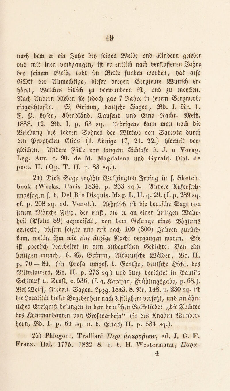 nach bem ec ein 3al)t bet) feinen SSeibe bnb Äinbetn gelebet bnb mit inen umfangen, ift ec entlief) nach betroffenen Snl)te bet) feinem SS5eibe tobt im SBette funben motben, f)öt alfo ©£>tt bec 2Cllmecbtige, biefec bcet)en 23etgleute SBunfcb et* botet, SßelcbeS billicb ju betmunbetn ift, bnb gu meteben. Sftacb Tlnbetn blieben fte jeboeb gar 7 Sabre in jenem 23etgmetfe eingefcbloffen. ©. (Stimm, beutfebe ©agen, 23b. I. 9tr. 1. $. $>. Spfet, Tlbenbldnb. SEaufenb unb (Sine Ütfacfjt. Sfteifj. 1838. 12. 23b. I. p. 63 sq. UebrigenS bann man noch bie 23elebung beS tobten ©obneS bet SBittme non ©arepta butcl) ben Propheten (SliaS (1. Äonige 17, 21. 22.) hiermit bet* gleichen. 2fnbete $dlle bon langem ©cblafe b. J. a Vorag. Leg. Aur. c. 90. de M. Magdalena unb Gyrald. Dial. de poet. II. (Op. T. II. p. 83 sq.). 24) SDiefe ©age erzählt Sßafbington Stbing in f. Sketch- book (Works. Paris 1834. p. 233 sq.). TCnbete TCufecftelj5 ungefügen f. b. Lei Rio Disquis. Mag. L. II. q. 29. (I. p. 289 sq. cf. p. 208 sq. ed. Venet.). TCebnlicb ift bie beutfebe ©age bon jenem SÜtbncbe gelir, bet einft, als et an einet heiligen Sßabt* beit (spfatm 89) gejweifelt, bon bem (Sefange eines 33bgleinS oerlocft, biefem folgte unb erft nach 100 (300) labten jurücE* fam, welche ibm wie eine einzige 2Iacbt betgangen waten. ©ie ift poett'fcb bearbeitet in bem altbeutfcben (Sebicbte; 23on eim heiligen munef), b. SOS. (Stimm, TCltbeutfcbe SBdlbet, 23b. II. p. 70 — 84. (in $tofa umgef. b. (Sentl)e, beutfebe £t'cbt. beS SföittelalterS, 23b. II. p. 273 sq) unb furj berichtet in spauli’S ©ebimpf u. (Srnft, c. 536. (f. a. Äarajan, ^tublingSgabe, p. 68.). 23ei SSSolff, fiebert, ©agen. ßpjg. 1843.8. Str. 148. p. 230 sq. ift bie Socalitat tiefet 2Segebenbeit nach TCffligbem berfebt, unb ein ahn; liebes (Sreignif befungen in bem beutfeben SSolfSliebe; „bie Mochtet beS dtommanbanten non (Stofwatbein (in beS Knaben 2Bunbet= botn, 23b. I. p. 64 sq. u. b. ©tlacb II. p. 534 sq.). 25) Phlogont. Tralliani TIbql fia-KQoßLcov, ed. J. G. F. Franz. Hai. 1775. 1822. 8, u. b. II. Westermann, TletQcc- 4