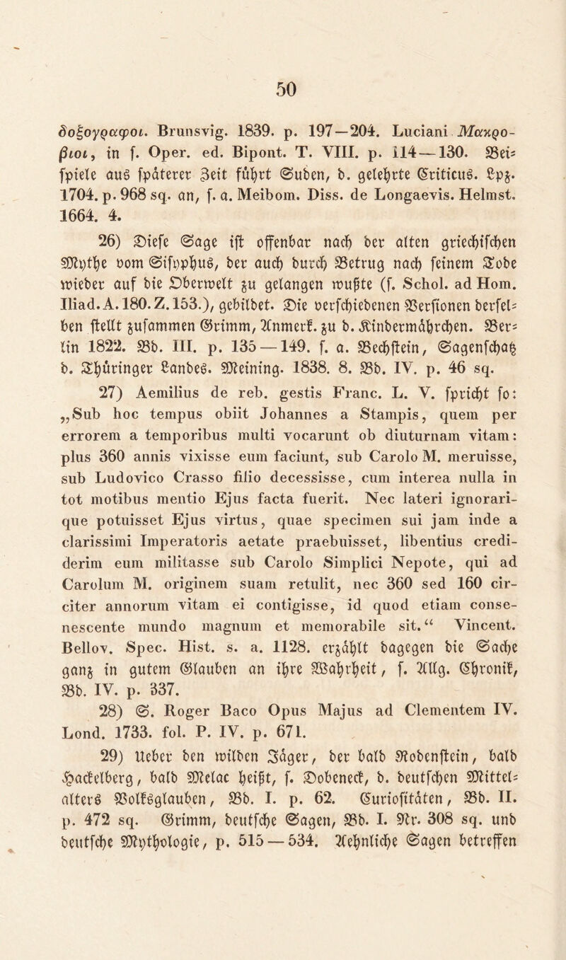 doi^oyQcccpoi. Brunsvig. 1839. p. 197 — 204. Luciani Mccxqo- ßioi, in f. Oper. ed. Bipont. T. VIII. p. 114 — 130. 58ei= fpiele au§ fpaterer 3ett fuhrt Suben, b. gelehrte (SriticuS. ßp$. 1704. p. 968 sq. an, f. a. Meibom. Diss. de Longaevis. Heimst. 1664. 4. 26) SDiefe (Sage ift offenbar nach ber alten griechifcben SDtpthe oom SifpphuS, ber aud) burd) SSetrug nad) feinem £obe mieber auf bie £)bermelt ju gelangen mußte (f. Schol. ad Hom. Iliad.A.180.Z.153.), gcbilbet. Sie oerfd)iebenen SSerfionen berfeb ben ftellt jufammen ©rimm, Mmerf. $u b. dtinbermdbrcben. S5er- (in 1822. 35b. III. p. 135 —149. f. a. 35ecbftein, Sagenfd)a§ b. Springer ßanbes. SOteining. 1838. 8. 33b. IV. p. 46 sq. 27) Aemilius de reb. gestis Franc. L. V. fpridjt fo t „Sub hoc tempus obiit Johannes a Stampis, quem per errorem a temporibus multi vocarunt ob diuturnam vitam: plus 360 annis vixisse eum faciunt, sub Carolo M. meruisse, sub Ludovico Crasso filio decessisse, cum interea nulla in tot motibus mentio Ejus facta fuerit. Nec lateri ignorari- que potuisset Ejus virtus, quae specimen sui jam inde a clarissimi Imperatoris aetate praebuisset, libentius credi- derim eum militasse sub Carolo Simplici Nepote, qui ad Carolum M. originem suam retulit, nec 360 sed 160 cir- citer annorum vitam ei contigisse, id quod etiam conse- nescente mundo magnum et memorabile sit.“ Vincent. Bello\. Spec. Hist. s. a. 1128. ergabt bagegen bie Sache gan$ in gutem ©lauben an ihre SBa^v^eit, f. Mg. (Shronif, 35b. IV. p. 337. 28) S. Roger Baco Opus Majus ad Clementem IV. Lond. 1733. fol. P. IV. p. 671. 29) Uebcr ben milben 3dger, ber halb Slobcnftein, halb ^acfelberg, halb SOtelac heißt, f. ©obenect, b. beutfdjen SOlitteU alters SSolfSgtauben, 33b. I. p. 62. ©uriofttdten, 95b. II. p. 472 sq. ©rimm, bcutfche Sagen, 35b. I. Otr. 308 sq. unb beutfcbe 30h)thologie, p. 515 — 534. tfehntidje Sagen betreffen