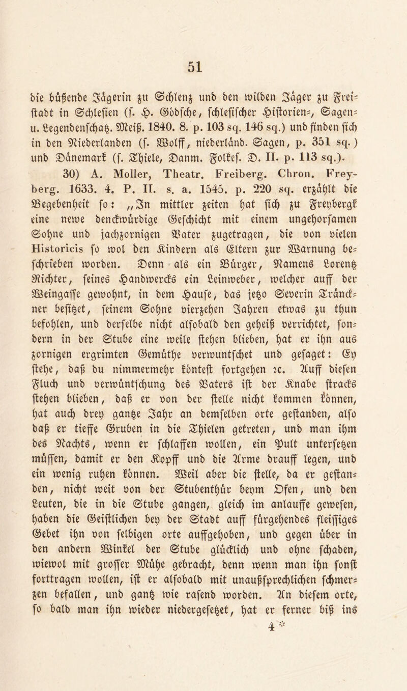 bie büfenbe Sagerin ju Schlenj unb ben it>itben Saget* ju $;reP ftabt in Schiefen (f. §. Rbbfcfe, fd)teftfc^er ^iforiem, Sagen* u. ßegenbenfcljafc. SOteifj. 1840. 8. p. 103 sq. 146 sq.) unb ftnben ftd> in ben 9tieberlanben (f. Sßolff, nieberldnb. (Sagen, p. 351 sq.) unb Sanemarf (f. Spiele, Sannt, ^oltef. S. II. p. 113 sq.). 30) A. Möller, Theatr. Freiberg. Chron. Frey- berg. 1633. 4. P. II. s. a. 1545. p. 220 sq. erjagt bie S3egebenl;eit fo: „Sn mittler feiten ljat ftd) ju grepbergf eine mwe bencfwürbige Refchicht mit einem ungehorsamen Sohne unb fachsornigen SSater $ugetragen, bie oon oielen Historicis fo mol ben Äinbern als Ottern jur Söarnung be* fcbrteben morben. Senn als ein 33ürger, Samens £oren| dichter, feines ^»anbmercfS ein Leinweber, welcher auff ber SBeingafe gewohnt, in bem Jpaufe, bas jefco Seherin SEräncts ner beftfcet, feinem Sohne oier&ehen Sahren etwas &u fhun befohlen, unb berfelbe nicht alfobalb ben geheif oerrichtet, fom bern in ber Stube eine weile Stehen blieben, hat er ihn aus zornigen ergrimten Remüthe oerwuntfchet unb gefaget: Rp jtehe, baß bu nimmermehr tontef fortgehen tc. 2luf biefen glucp unb oerwuntfchung beS SßaterS ift ber Änabe ftracts Stehen blieben, baß er oon ber feile nicht tommen Tonnen, hat auch brep gan£e Sahr an bemfelben orte geftanben, alfo baß er tieffe Rruben in bie Spielen getreten, unb man ihm bes Nachts, wenn er fchlaffen wollen, ein $)ult unterfe^en muffen, bamit er ben Äopff unb bie 2lrme brauff legen, unb ein wenig ruhen tonnen. SßSeil aber bie Stelle, ba er geftan* ben, nicht weit oon ber Stubenthur bepm £>fen, unb ben ßcuten, bie in bie Stube gangen, gleich im anlaufe gewefen, haben bie Reiflichen bep ber Stabt auf fürgehenbeS fleifigeö Rebet ihn oon felbigen orte aufgehoben, unb gegen über in ben anbern SBintet ber Stube glüctlid) unb ohne fchaben, wiewol mit grofer 93tühe gebracht, benn wenn man ihn fonf forttragen wollen, if er alfobalb mit unaussprechlichen fchmer* &en befallen, unb gan| wie rafenb worben. 2Cn biefem orte, fo balb man ihn wieber niebergefe^et, hat er ferner biß ins 4 *