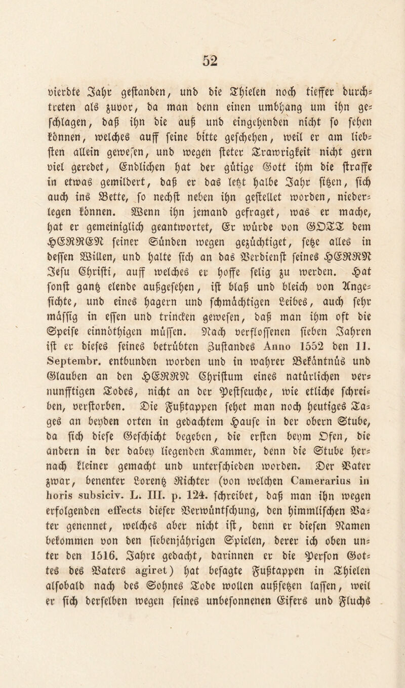 oierbte Safyt geftanben, unb bie Spielen noch ticffcr burdj; treten als &unor, ba man benn einen umbl;ang um ihn ge; fchlagen, baß ti>n bte auß unb eingehenben nid>t fo fefyen fonnen, welches au ff feine bitte gefeiten, u>eil er am lieb; ften allein gewefen, unb wegen fteter Swawrigfeit nicht gern Diel gerebet, (Snblichcn fyat ber gütige ©ott il)m bie ftraffe in etwas gemilbert, baß er bas le^t Ijalbe 3al)r ftfcen, ftd) auch ins Sette# fo nechjt neben ihn geftellet worben, nt'eber; legen fonnen. Sßenn ihn jemanb gefraget, was er mache, hat er gemeiniglich geantwortet, (Sr würbe non ©£)££ bem ^)S9fi9‘i@9rt feiner Sunben wegen gejüchtiget, fefce alles in beffen SBiUen, unb f;alte fiel) an bas 9Serbienft feineö 3efu (ShrifH, auff welches er fjoffe felig $u werben. £at fonffc gan£ elenbe außgefehen, ift blaß unb bleich non 2(nge; fichte, unb eines h^ern unb fchmachtigen ßeibeS, auch fef)r mdfftg in ejfen unb trinefen gewefen, baß man ihm oft bie Speife einnothigen muffen. $Kad) nerfloffenen fteben fahren ift er biefeS feines betrübten guftanbeS Anno 1552 ben 11. Septembr. entbunben worben unb in wahrer SSefantnuS unb ©fauben an ben ©hriftum eines natürlichen oers nunfftigen SobeS, nicht an ber ^)eftfeuche, wie etliche fchreb ben, nerftorben. Sie gußtappen fehet man noch heut,-9eö geS an bepben orten in gebautem £aufe in ber obern Stube, ba ftch biefe @efcbid)t begeben, bie erften bepm £)fen, bie anbern in ber babep liegenben Kammer, benn bie Stube t)tv* nach kleiner gemacht unb unterfchieben worben. Ser 95ater $war, benenter ßoren§ dichter (non welchen Camerarius in horis subsiciv. L. III. p. 124. fchreibet, baß man ihn wegen erfolgenben effects biefer 9Serwuntfd)ung, ben f)immttfdhen 95a; ter genennet, welches aber nicht ift, benn er biefen üftamen befommen non ben fiebenjährigen Spielen, berer ich oben un; ter ben 1516. Sahre gebacht, barinnen er bie sperfon ©ot; teS beS 9SaterS agiret) hat befagte gußtappen in Schielen alfobalb nach be$ ©oßneS £obe wollen außfefcen laffen, weil er fid) berfelben wegen feines unbefonnenen (SiferS unb glud)S