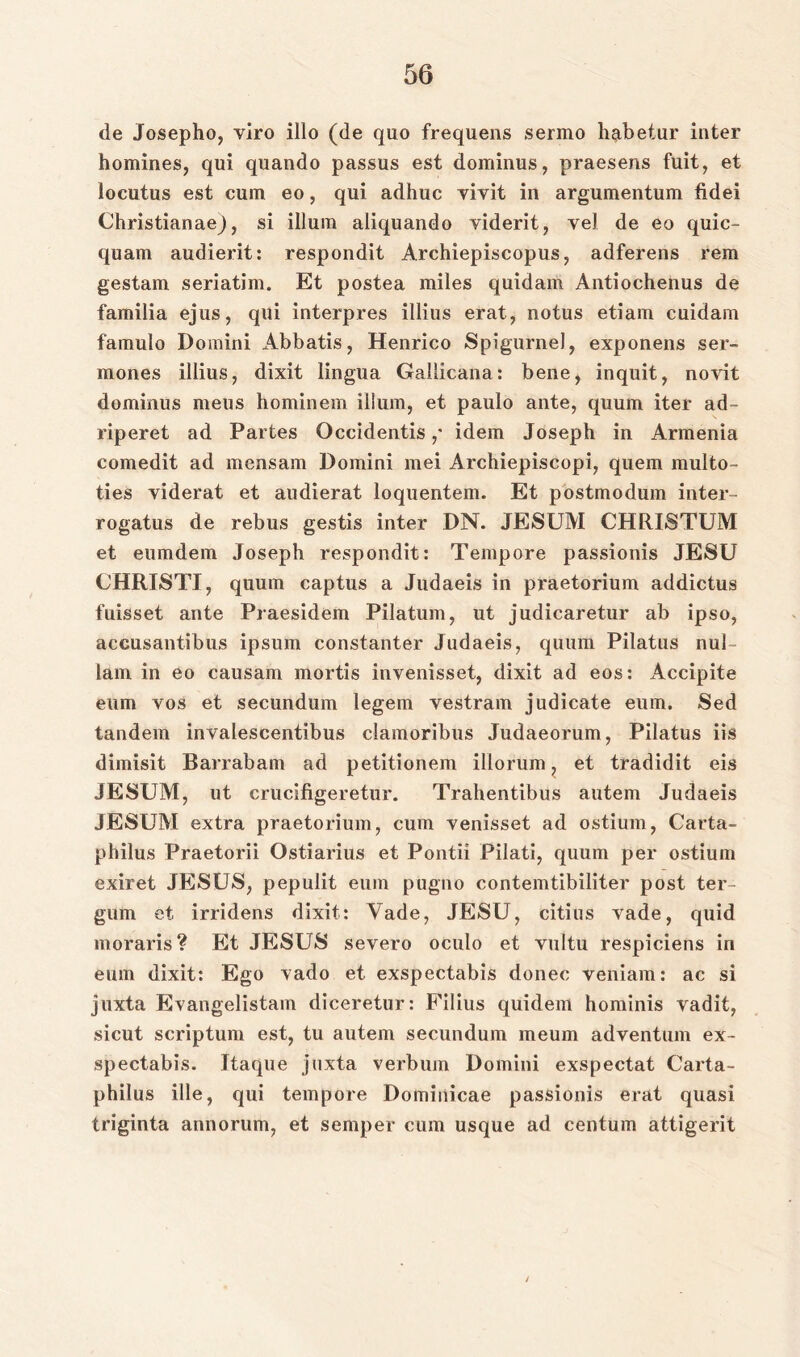 de Josepho, viro illo (de quo frequens sermo habetur inter homines, qui quando passus est dominus, praesens fuit, et locutus est cum eo, qui adhuc vivit in argumentum fidei Christian ae_), si iilum aliquando viderit, vel de eo quic- quam audierit: respondit Archiepiscopus, adferens rem gestam seriatim. Et postea miles quidam Antiochenus de familia ejus, qui interpres illius erat, notus etiam cuidam famulo Domini Abbatis, Henrico Spigurnel, exponens ser- mones illius, dixit lingua Gallicana: bene, inquit, novit dominus meus hominem illum, et paulo ante, quum iter ad- riperet ad Partes Occidentis ,* idem Joseph in Armenia comedit ad mensam Domini mei Archiepiscopi, quem multo- ties viderat et audierat loquentem. Et postmodum inter- rogatus de rebus gestis inter DN. JESUM CHRISTUM et eumdem Joseph respondit: Tempore passionis JESU CHRISTI, quum captus a Judaeis in praetorium addictus fuisset ante Praesidem Pilatum, ut judicaretur ab ipso, accusantibus ipsum constanter Judaeis, quum Pilatus nul- lam in eo causam mortis invenisset, dixit ad eos: Accipite eum vos et secundum legem vestram judicate euin. Sed tandem invalescentibus clamoribus Judaeorum, Pilatus iis dimisit Barrabam ad petitionem illorum, et tradidit eis JESUM, ut crucifigeretur. Trahentibus autem Judaeis JESUM extra praetorium, cum venisset ad ostium, Carta- philus Praetorii Ostiarius et Pontii Pilati, quum per ostium exiret JESUS, pepulit eum pugno contemtibiliter post ter- gum et irridens dixit: Vade, JESU, citius vade, quid moraris? Et JESUS severo oculo et vultu respiciens in eum dixit: Ego vado et exspectabis donec veniam: ac si juxta Evangelistam diceretur: Filius quidem hominis vadit, sicut scriptum est, tu autem secundum meum adventum ex- spectabis. Itaque juxta verbum Domini exspectat Carta- philus ille, qui tempore Domiiiicae passionis erat quasi triginta annorum, et semper cum usque ad centum attigerit