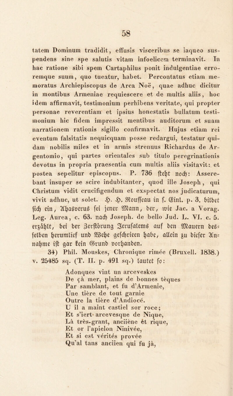 tatem Dominum tradidit, effusis visceribus se iaqueo sus~ pendens sine spe salutis vitam infoelicom terminavit. Tn hac ratione sibi spem Cartaphilus ponit indulgentiae erro- remque suum, quo tueatur, habet. Percontatus etiam me- moratus Archiepiscopus de Area Noe, quae adhuc dicitur in montibus Armeniae requiescere et de multis aliis, hoc idem affirmavit, testimonium perhibens veritate, qui propter personae reverentiam et ipsius honestatis bullatum testi- monium hic fidem impressit mentibus auditorum et suam narrationem rationis sigillo confirmayit. Hujus etiam rei eventum falsitatis nequiequam posse redargui, testatur qui- dam nobilis miles et in armis strenuus Richardus de Ar- gentomio, qui partes orientales sub titulo peregrinationis devotus in propria praesentia cum multis aliis visitavit: et postea sepelitur episcopus. P. 736 ftct)t nod>: Assere- bant insuper se scire indubitanter, quod ille Joseph, qui Christum vidit crucifigendum et exspectat nos judicaturum, vivit adhuc, ut solet. 4?. 4?* S^ouffeou in f. (Sinl. p. 3. bitbet ftef) ein, TtfyagneruS fei jener SKann, bet, wie Jac. a Vorag. Leg. Aurea, c. 63. nad) Joseph, de bello Jud. L. VI. c. 5. ers&fylt, bei bet ^erftorung Setufalemö auf ben dauern beö- fetben tjerumlief unb SSefye gefdjtieen fyabe, allein $u biefer 2Cn= nafyme ift gar fein ©tunb norfyanben. 34) Phil. Mouskes, Chronique rimee (Bruxell. 1838.) v. 25485 sq. (T. II. p. 491 sq.) tautet fo: Adonques vint un arceveskes De mer, plains de bonnes teques Par samblant, et fu d’Annenie, Une tiere de tout garnie Outre la tiere d’Andioce. U il a maint castiel sor roce; Et s’iert- arcevesque de Nique, La tres-grant, anciiene et rique, Et or l’apielon Ninivee, Et si est verites provee Qu’al tans anciien qui fu ja,