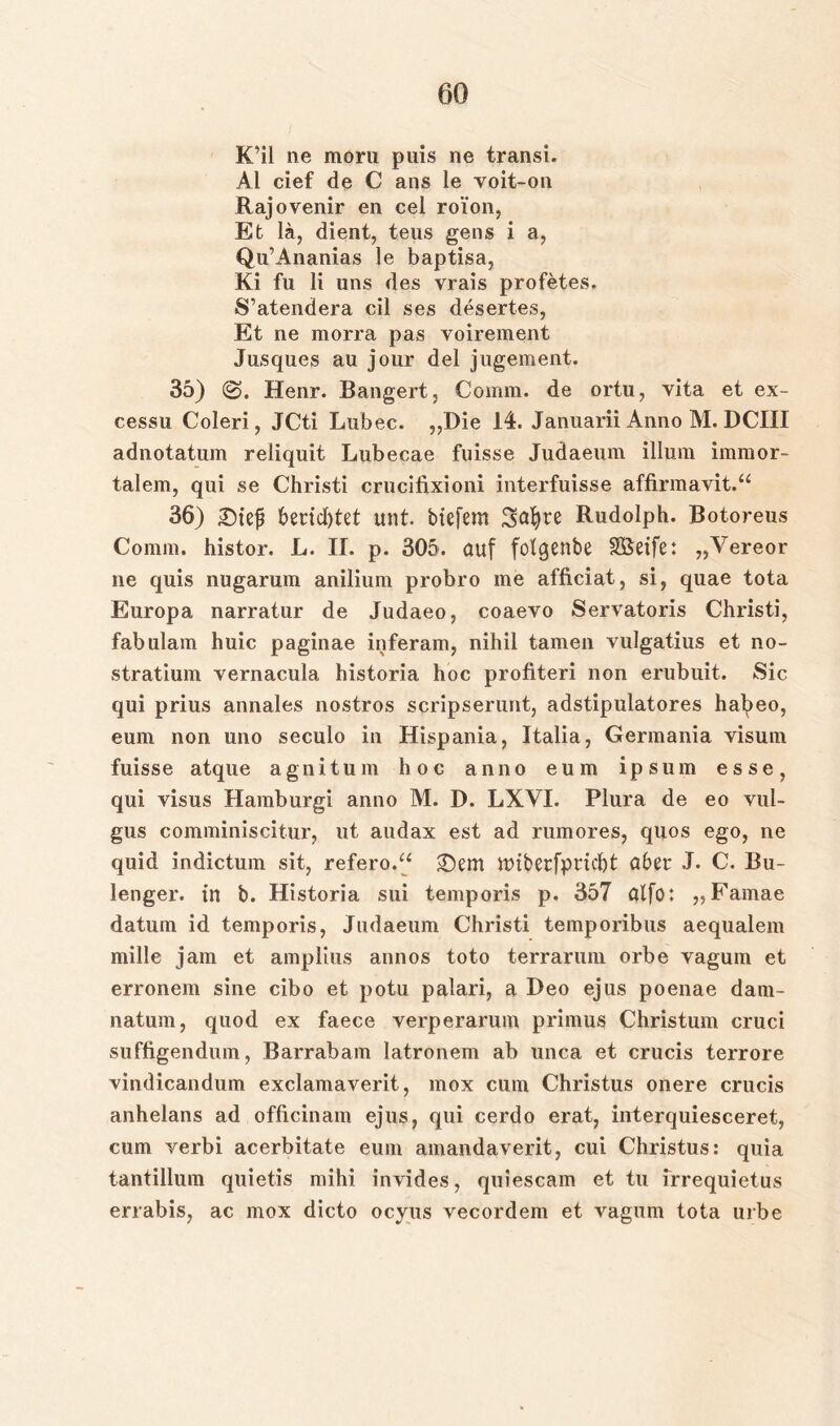 K’il ne morn puis ne transi. Al cief de C ans le voit-on Rajovenir en cel roi'on, Et lä, dient, teus gens i a, Qu’Ananias le baptisa, Ki fu li uns des vrais profetes. S’atendera eil ses desertes, Et ne morra pas voirement Jusques au jour del jugement. 35) ($3. Henr. Bangert, Comm. de ortu, yita et ex- cessu Coleri, JCti Lubec. „Die 14. Januarii Anno M. DCIII adnotatum reliquit Lubecae fuisse Judaeum illum immor- talem, qui se Christi crucifixioni interfuisse affirmavit.“ 36) £)iefj berichtet mit. tiefem Safyte Rudolph. Botoreus Comm. histor. L. II. p. 305. auf folgenbe SBeife: „Vereor ne quis nugarum anilium probro me afficiat, si, quae tota Europa narratur de Judaeo, coaevo Servatoris Christi, fabulam huic paginae inferam, nihil tarnen vulgatius et no- stratium vernacula historia hoc profiteri non erubuit. Sic qui prius annales nostros scripserunt, adstipulatores habeo, eum non uno seculo in Hispania, Italia, Germania visum fuisse atque agnitum hoc anno eum ipsum esse, qui visus Hamburgi anno M. D. LXVI. Plura de eo vul- gus comminiscitur, ut audax est ad rumores, quos ego, ne quid indictum sit, refero.“ £)em mibetfpriebt a6et J. C. Bu- lenger. in t. Historia sui temporis p. 357 alfo: „Famae datum id temporis, Judaeum Christi temporibus aequalem mille jam et amplius annos toto terrarum orbe vagum et erronem sine cibo et potu palari, a Deo ejus poenae dam- natum, quod ex faece verperarum primus Christum cruci suffigendum, Barrabam latronem ab unca et crucis terrore yindicandum exclamaverit, mox cum Christus onere crucis anhelans ad officinam ejus, qui cerdo erat, interquiesceret, cum verbi acerbitate eum amandaverit, cui Christus: quia tantillum quietis mihi invides, quiescam et tu irrequietus errabis, ac mox dicto oeyus vecordem et vagum tota urbe