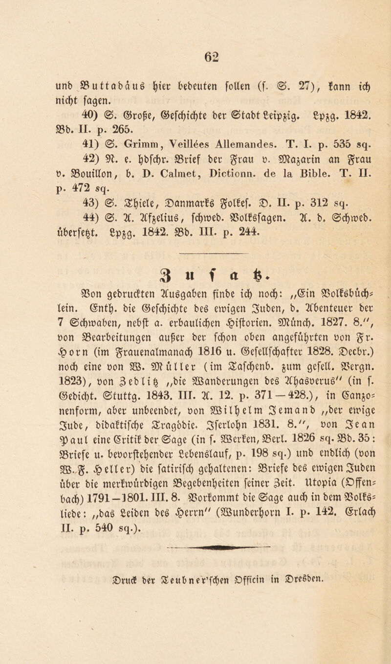 unb 93uttabdug ^tec bebrüten [ollen (f. S. 27), fann tcf> nicht fogen. 40) ©ro£e, ©efcf)tcl}te ber ©labt ßeipjig. £p$g. 1842. 23b. II. p. 265. 41) (S. Grimm, Veillees Allemandes. T. I. p. 535 sq. 42) 21. e. l^bfc^r. SSrief bet* $rau n. Sttajart'n an grau n. §3ouillon, b. D. Calmet, Dictionn. de la Bible. T. II. p. 472 sq. 43) S. Spiele, iDanmarfg $ol!ef. 35. II. p. 312 sq. 44) 31. 3lf$eliug, fdjweb. SSolfgfagen. 31. b. Schweb. uberfe|t. ßpjg. 1842. S5b. III. p. 244. 3 « f <t &. S3on gebrutften 3Cuggaben ftnbe ich noch: „(Sin 33olfgbuch* lein. (Snth. bie ©efchichte beg ewigen Suben, b. 3fbenteuer ber 7 (Schwaben, nebft a. erbaulichen £i[torien. SKäncfy. 1827. 8., non ^Bearbeitungen auper ber fchon oben angeführten non gr. dporn (im $rauenalmanach 1816 u. ©efellfchafter 1828. 25ecbr.) noch eine non SB. SK ü Iler (im Safchenb. jum gefell. SSergn. 1823), non 3 eb li^ „bie SÖanberungen beg TChagnerug (in f. ©ebicbt. Stuttg. 1843. III. 31. 12. p. 371 — 428.), in (San^o* nenform, aber unbeenbet, non SGBil^clm Semanb „ber ewige 3ube, bibaltifche S£rag6bie. Sferlohn 1831. 8., non Scan spaul eine (Sriti! ber Sage (in f. Söerfen, SSerl. 1826 sq. SSb.35: SSriefe u. benorftehenber ßebenälauf, p. 198 sq.) unb enblich (non 88.%. .geller) bie fatirifch gehaltenen: SSriefe beg ewigen Suben über bie merfwörbigen Gegebenheiten (einer 3eit. Utopia (Offene bach) 1791—1801. III. 8. Gorfommt bie Sage auch in bem Golfg* liebe: „bag Seiten beg £errn (SBunberhorn I. p. 142. (Srlach II. p. 540 sq.). 25rtttf ber £eub ne e’fcfyen Öfficin in ©regben.