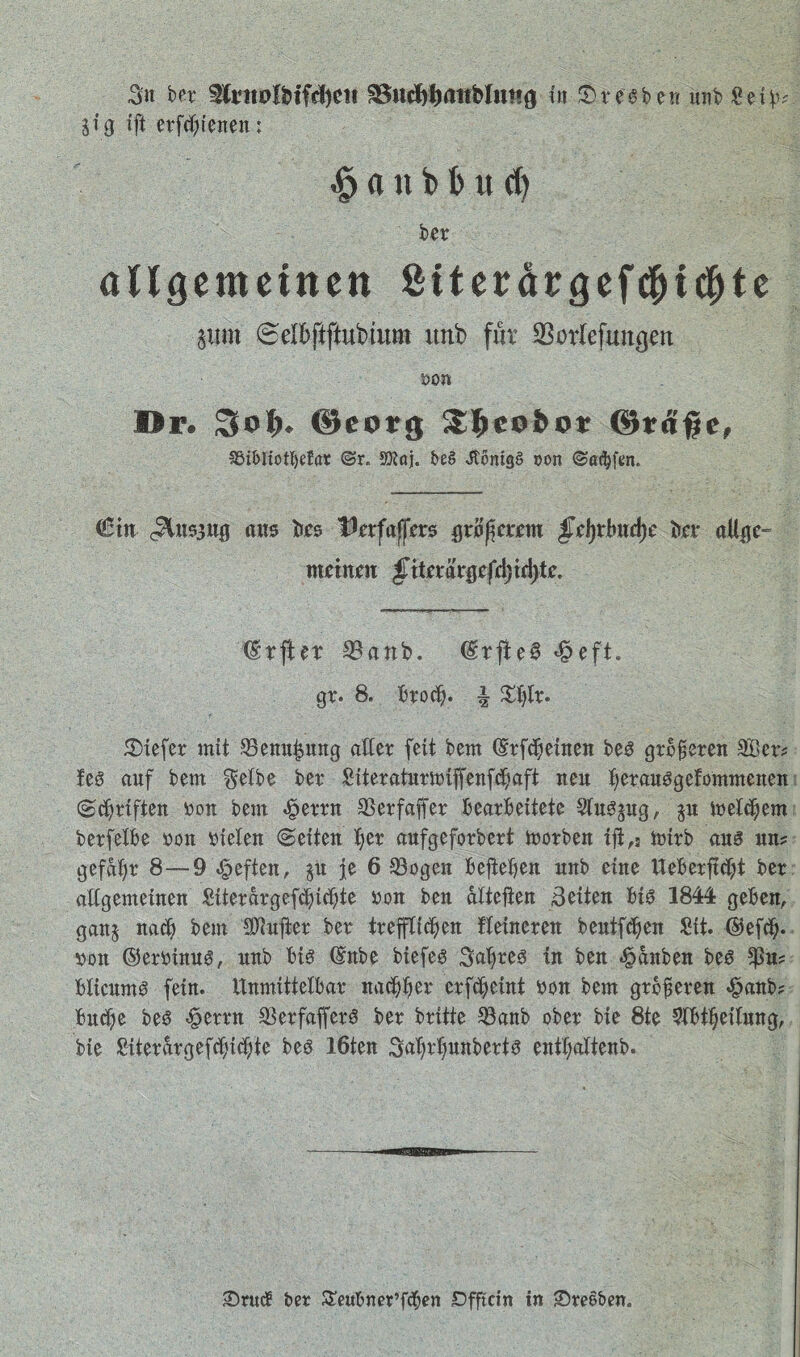 Sn ber ICrtttdHfdjett 95ud)ij<*ttblwng in Bresben unb Seih? jig ift erfreuen; $ a n b t> u d) ber allgemeinen Stterärgefdjichte pt» 6elhftftubtum unb für SBorlefungen öon Dr. 3oI>* ©eorg $&e9bov ©tdifje, S5ibIiotI)efar ©r. Sftaj. be§ JtomgS oon ©afyfen. €tn (Snsgug ans bes IfefajjTnrs gramerem §x\)xbixd)c hex aUge- meinen §xtex’dx$tfd)\A)tc. (Stftet $anb. ©rjleS <£>eft. gr. 8. brod?. | £h&* 5Dxefer mit $3enui?ung aller fett bem ©rfcheinen bes größeren 3&er* leö auf bem Selbe ber Siteraturmiffenfchaft neu herauSgefommenen (Schriften bon bem «§errn SSerfaffer bearbeitete Wusgug, $u welchem berfelbe bon fielen Seiten her aufgeforbert morben ift,5 tofrb aus un? gefaxt* 8—9 heften, §u je 6 33ogen bejiehen unb eine Ueberftcht ber allgemeinen Süerargefchichte bon ben altefien Seiten bis 1844 geben, gan§ nach bem SD^ufier ber trefflichen Heineren bentfdjen Sit. ©efch* von ©erbinus, unb bis ©nbe biefes Saures in ben ^anben bes *ßu? blicumS fein. Unmittelbar nachher crfcheint bon bem größeren «£>anb? buche bes $errn SBerfafferS ber brüte SBanb ober bie 8te ?lbtheilung, bie Siterargefchichte beö 16ten 3ahrl)unberts euthaltenb. £>rud ber STeubner’fdjen Dfftcin in Sreoben.