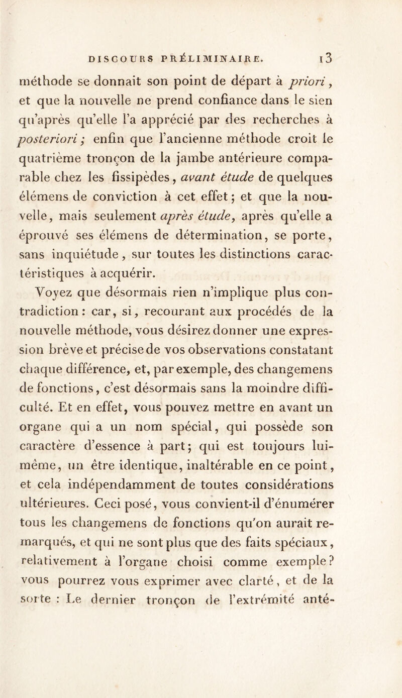 méthode se donnait son point de départ à priori, et que la nouvelle ne prend confiance dans le sien qu’après qu’elle Fa apprécié par des recherches à posteriori ; enfin que l’ancienne méthode croit le quatrième tronçon de la jambe antérieure compa- rable chez les fissipèdes, avant étude de quelques élémens de conviction à cet effet ; et que la nou- velle, mais seulement après étude, après quelle a éprouvé ses élémens de détermination, se porte, sans inquiétude, sur toutes les distinctions carac- téristiques à acquérir. Voyez que désormais rien n’implique plus con- tradiction : car, si, recourant aux procédés de la nouvelle méthode, vous désirez donner une expres- sion brève et précise de vos observations constatant chaque différence, et, par exemple, des changemens de fonctions, c’est désormais sans la moindre diffi- culté. Et en effet, vous pouvez mettre en avant un organe qui a un nom spécial, qui possède son caractère d’essence à part ; qui est toujours lui- raème, un être identique, inaltérable en ce point, et cela indépendamment de toutes considérations ultérieures. Ceci posé, vous convient-il d’énumérer tous les changemens de fonctions qu'on aurait re- marqués, et qui ne sont plus que des faits spéciaux, relativement à l’organe choisi comme exemple? vous pourrez vous exprimer avec clarté, et de la sorte : Le dernier tronçon de l’extrémité anté-