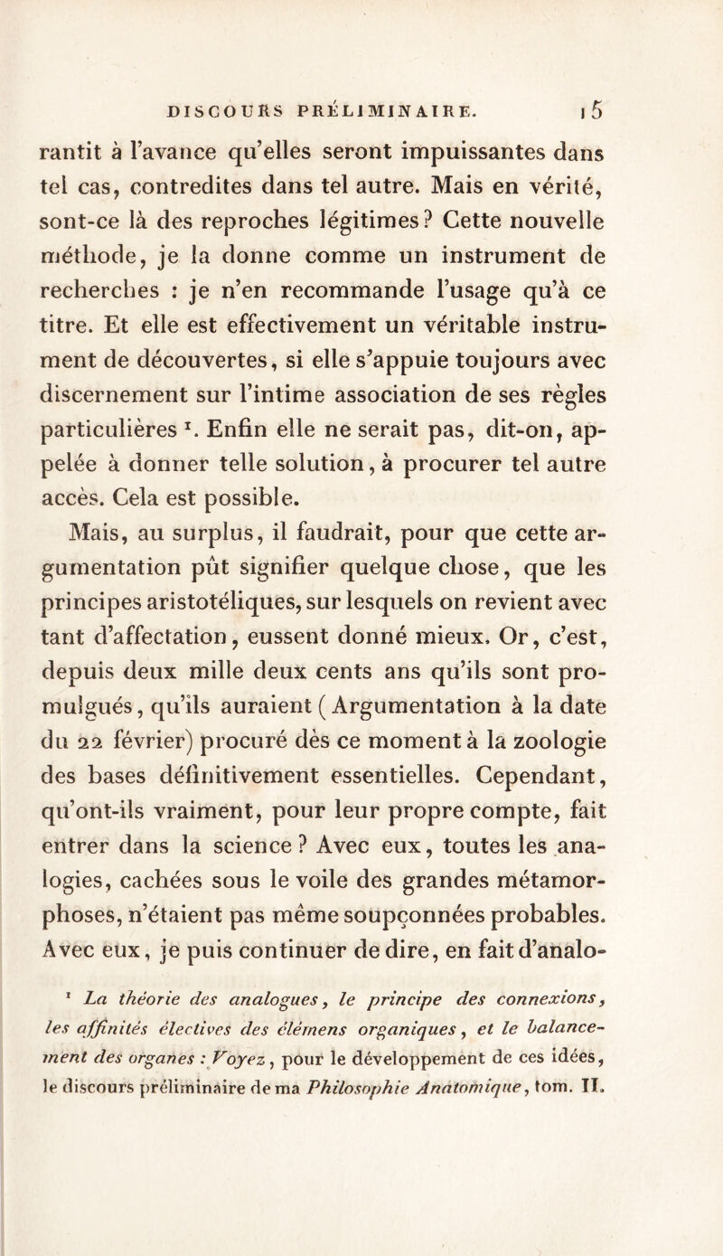 rantit à l’avance qu’elles seront impuissantes dans tel cas, contredites dans tel autre. Mais en vérité, sont-ce là des reproches légitimes? Cette nouvelle méthode, je la donne comme un instrument de recherches : je n’en recommande l’usage qu’à ce titre. Et elle est effectivement un véritable instru- ment de découvertes, si elle s’appuie toujours avec discernement sur l’intime association de ses règles particulières x. Enfin elle ne serait pas, dit-on, ap- pelée à donner telle solution, à procurer tel autre accès. Cela est possible. Mais, au surplus, il faudrait, pour que cette ar- gumentation pût signifier quelque chose, que les principes aristotéliques, sur lesquels on revient avec tant d’affectation, eussent donné mieux. Or, c’est, depuis deux mille deux cents ans qu’ils sont pro- mulgués, qu’ils auraient (Argumentation à la date du 22 février) procuré dès ce moment à la zoologie des bases définitivement essentielles. Cependant, qu’ont-ils vraiment, pour leur propre compte, fait entrer dans la science? Avec eux, toutes les ana- logies, cachées sous le voile des grandes métamor- phoses, n’étaient pas même soupçonnées probables. Avec eux, je puis continuer de dire, en faitd’analo- 1 La théorie des analogues, le principe des connexions, les affinités électives des élémens organiques, et le balance- ment des organes : Voyez, pour le développement de ces idées, le discours préliminaire de ma Philosophie Anatomique, tom. II.