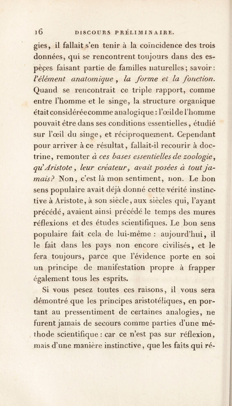 gies, il fallait s’en tenir à la coïncidence des trois données j qui se rencontrent toujours dans des es- pèces faisant partie de familles naturelles; savoir: Vélément anatomique , la forme et la fonction. Quand se rencontrait ce triple rapport, comme entre l’homme et le singe, la structure organique était considérée comme analogique : l’œilde l’homme pouvait être dans ses conditions essentielles, étudié sur l’œil du singe, et réciproquement. Cependant pour arriver à ce résultat, fallait-il recourir à doc- trine, remonter à ces bases essentielles de zoologie, qu Aristote y leur créateur, avait posées à tout ja- mais? Non, c’est là mon sentiment, non. Le bon sens populaire avait déjà donné cette vérité instinc- tive à Aristote, à son siècle, aux siècles qui, l’ayant précédé, avaient ainsi précédé le temps des mures réflexions et des études scientifiques. Le bon sens populaire fait cela de lui-même : aujourd’hui, il le fait dans les pays non encore civilisés, et le fera toujours, parce que l’évidence porte en soi un principe de manifestation propre à frapper également tous les esprits. Si vous pesez toutes ces raisons, il vous sera démontré que les principes aristotéliques, en por- tant au pressentiment de certaines analogies, ne furent jamais de secours comme parties d’une mé- thode scientifique : car ce n’est pas sur réflexion, mais d’une manière instinctive, que les faits qui ré-