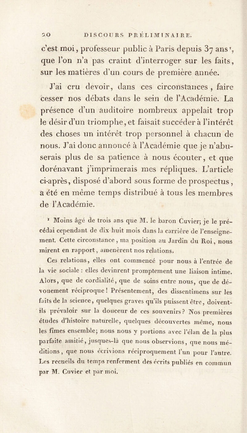 c’est moi, professeur public à Paris depuis 87 ans% que l’on n’a pas craint d’interroger sur les faits, sur les matières d’un cours de première année. J’ai cru devoir, dans ces circonstances , faire cesser nos débats dans le sein de l’Académie. La présence d’un auditoire nombreux appelait trop le désir d’un triomphe, et faisait succédera l’intérêt des choses un intérêt trop personnel à chacun de nous. J’ai donc annoncé à l’Académie que je n’abu- serais plus de sa patience à nous écouter, et que dorénavant j’imprimerais mes répliques. L’article ci-après, disposé d’abord sous forme de prospectus , a été en même temps distribué à tous les membres de l’Académie. 1 Moins âgé de trois ans que M. le baron Cuvier; je le pré- cédai cependant de dix huit mois dans la carrière de l’enseigne- ment. Cette circonstance, ma position au Jardin du Roi, nous mirent en rapport, amenèrent nos relations, Ces relations, elles ont commencé pour nous à l’entrée de la vie sociale : elles devinrent promptement une liaison intime. Alors, que de cordialité, que de soins entre nous, que de dé- vouement réciproque! Présentement, des dissentimens sur les faits de la science, quelques graves qu’ils puissent être, doivent- ils prévaloir sur la douceur de ces souvenirs? Nos premières études d’histoire naturelle, quelques découvertes même, nous les fîmes ensemble; nous nous y portions avec l’élan de la plus parfaite amitié, jusques-là que nous observions, que nous mé- ditions , que nous écrivions réciproquement l’un pour l’autre. Les recueils du temps renferment des écrits publiés en commun