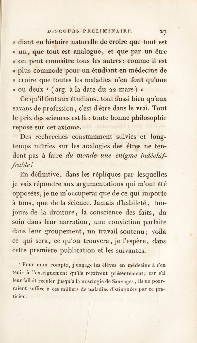 « diant en histoire naturelle de croire que tout est « un, que tout est analogue, et que par un être « on peut connaître tous les autres: comme il est « plus commode pour un étudiant en médecine de « croire que toutes les maladies n’en font qu’une « ou deux 1 (arg. à la date du 22 mars ). » Ce qu’il faut aux étudians, tout aussi bien qu’aux savans de profession, c’est d’être dans le vrai. Tout le prix des sciences est là : toute bonne philosophie repose sur cet axiome. Des recherches constamment suivies et long- temps mûries sur les analogies des êtres ne ten- dent pas à faire du monde une énigme indéchif- frable! En définitive, dans les répliques par lesquelles je vais répondre aux argumentations qui m’ont été opposées, je ne m’occuperai que de ce qui importe à tous, que de la science. Jamais d’habileté, tou- jours de la droiture, la conscience des faits, du soin dans leur narration, une conviction parfaite dans leur groupement, un travail soutenu; voilà ce qui sera, ce qu’on trouvera, je l’espère, dans cette première publication et les suivantes. 1 Pour mon compte, j’engage les élèves en médecine à s”en tenir à l’enseignement qu’ils reçoivent présentement; car s’il leur fallait reculer jusqu’à la nosclogie de Sauvages , ils ne pour- raient suffire à ces milliers de maladies distinguées par ce pra- ticien.