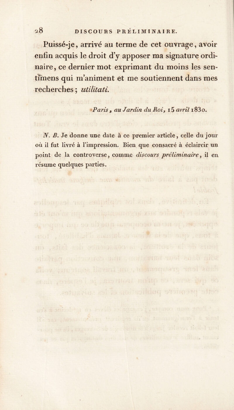 Puissé-je, arrivé au terme de cet ouvrage, avoir enfin acquis le droit d’y apposer ma signature ordi- naire, ce dernier mot exprimant du moins les sen- timens qui m’animent et me soutiennent dans mes recherches ; utilitati. Paris 9 au Jardin du Roi, i5 avril i83o. N. B. Je donne une date à ce premier article, celle du jour où il fut livré à l’impression. Bien que consacré à éclaircir un point de la controverse, comme discours préliminaire, il en résume quelques parties.
