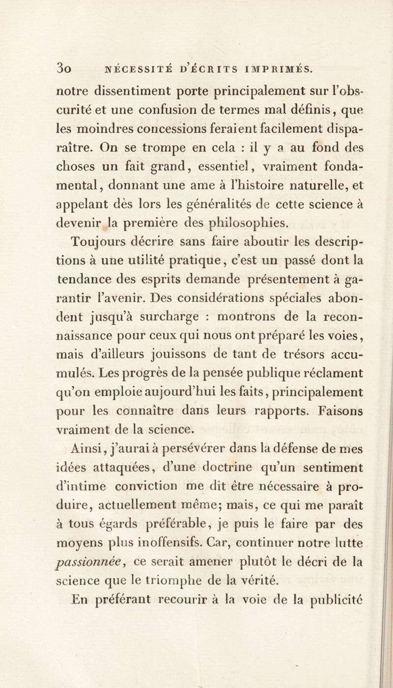 notre dissentiment porte principalement sur l’obs- curité et une confusion de termes mal définis, que les moindres concessions feraient facilement dispa- raître. On se trompe en cela : il y a au fond des choses un fait grand, essentiel, vraiment fonda- mental, donnant une ame à l’histoire naturelle, et appelant dès lors les généralités de cette science à devenir la première des philosophies. Toujours décrire sans faire aboutir les descrip- tions à une utilité pratique, c’est un passé dont la tendance des esprits demande présentement à ga- rantir l’avenir. Des considérations spéciales abon- dent jusqu’à surcharge : montrons de la recon- naissance pour ceux qui nous ont préparé les voies, mais d’ailleurs jouissons de tant de trésors accu- mulés. Les progrès de la pensée publique réclament qu’on emploie aujourd’hui les faits, principalement pour les connaître dans leurs rapports. Faisons vraiment de la science. Ainsi, j’aurai à persévérer dans la défense de mes idées attaquées, d’une doctrine qu’un sentiment d’intime conviction me dit être nécessaire à pro- duire, actuellement même; mais, ce qui me paraît à tous égards préférable, je puis le faire par des moyens plus inoffensifs. Car, continuer notre lutte passionnée, ce serait amener plutôt le décri de la science que le triomphe de la vérité. En préférant recourir à la voie de la publicité