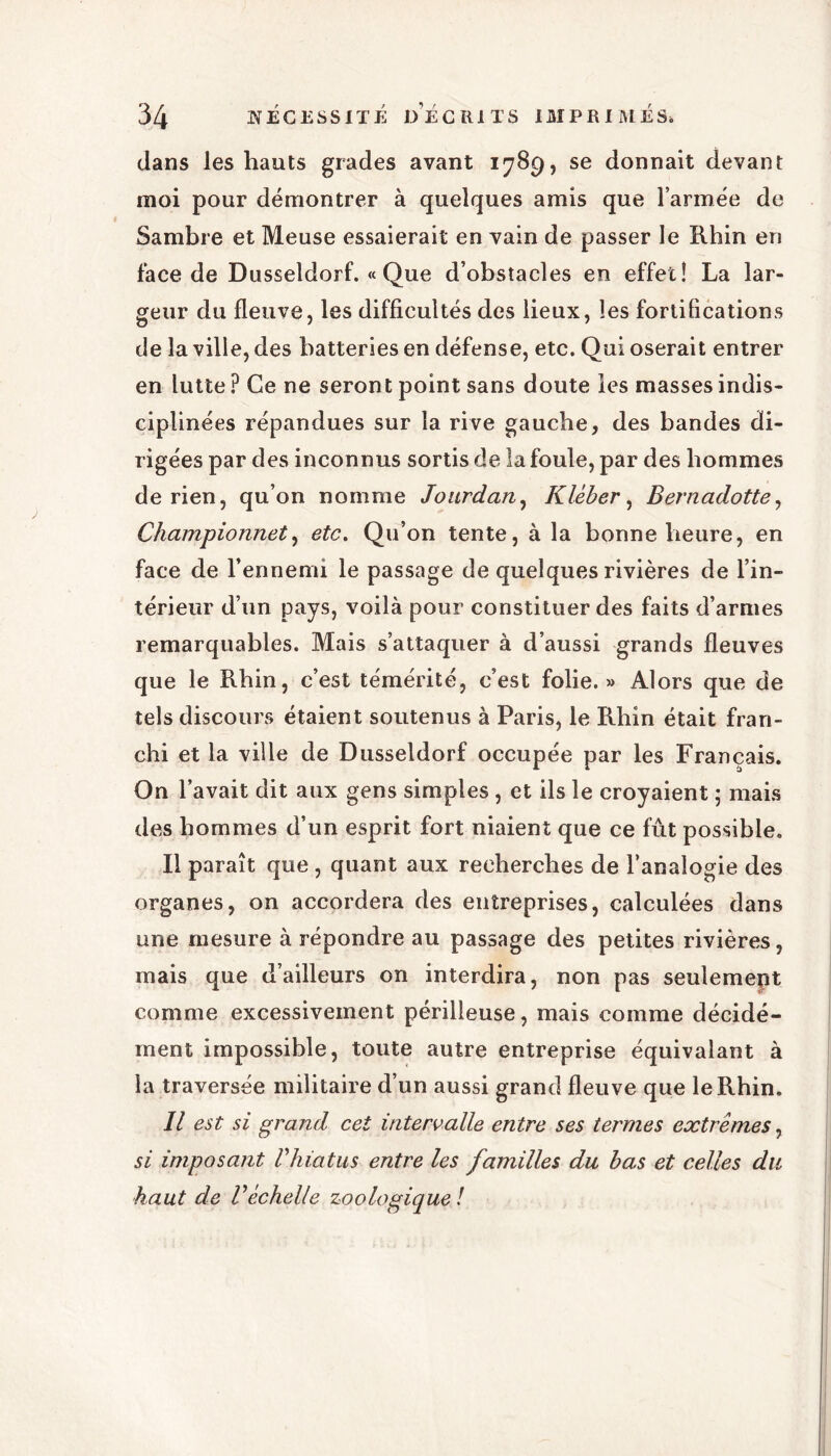 dans les hauts grades avant 1789, se donnait devant moi pour démontrer à quelques amis que l’armée de Sambre et Meuse essaierait en vain de passer le Rhin en face de Dusseldorf. « Que d’obstacles en effet! La lar- geur du fleuve, les difficultés des lieux, les fortifications de la ville, des batteries en défense, etc. Qui oserait entrer en lutte ? Ce ne seront point sans doute les masses indis- ciplinées répandues sur la rive gauche, des bandes di- rigées par des inconnus sortis de la foule, par des hommes de rien, qu’on nomme Jourdan, Kléber, Bernadotte, Championnet, etc. Qu’on tente, à la bonne heure, en face de l’ennemi le passage de quelques rivières de l’in- térieur d’un pays, voilà pour constituer des faits d’armes remarquables. Mais s’attaquer à d’aussi grands fleuves que le Rhin, c’est témérité, c’est folie.» Alors que de tels discours étaient soutenus à Paris, le Rhin était fran- chi et la ville de Dusseldorf occupée par les Français. On l’avait dit aux gens simples , et ils le croyaient ; mais des hommes d’un esprit fort niaient que ce fût possible. Il paraît que , quant aux recherches de l’analogie des organes, on accordera des entreprises, calculées dans une mesure à répondre au passage des petites rivières, mais que d’ailleurs on interdira, non pas seulement comme excessivement périlleuse, mais comme décidé- ment impossible, toute autre entreprise équivalant à la traversée militaire d’un aussi grand fleuve que le Rhin. Il est si grand cet intervalle entre ses termes extrêmes, si imposant Vhiatus entre les familles du bas et celles du haut de V échelle zoo logique !