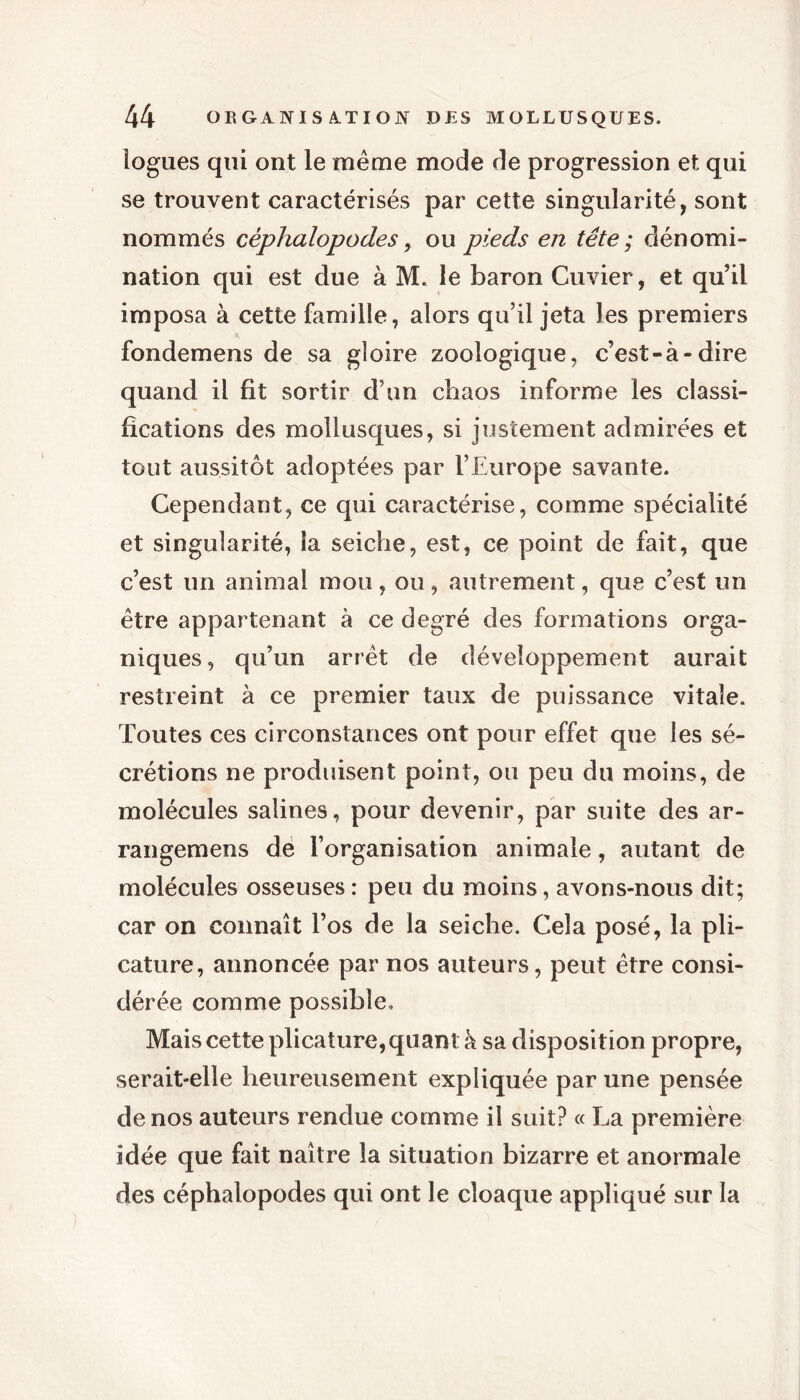 logues qui ont le même mode de progression et qui se trouvent caractérisés par cette singularité, sont nommés céphalopodes, ou pieds en tête ; dénomi- nation qui est due à M. le baron Cuvier, et qu’il imposa à cette famille, alors qu’il jeta les premiers fondemens de sa gloire zoologique, c’est-à-dire quand il fit sortir d’un chaos informe les classi- fications des mollusques, si justement admirées et tout aussitôt adoptées par l’Europe savante. Cependant, ce qui caractérise, comme spécialité et singularité, la seiche, est, ce point de fait, que c’est un animal mou, ou, autrement, que c’est un être appartenant à ce degré des formations orga- niques, qu’un arrêt de développement aurait restreint à ce premier taux de puissance vitale. Toutes ces circonstances ont pour effet que les sé- crétions ne produisent point, ou peu du moins, de molécules salines, pour devenir, par suite des ar- rangemens de l’organisation animale, autant de molécules osseuses : peu du moins, avons-nous dit; car on connaît l’os de la seiche. Cela posé, la pli- cature, annoncée par nos auteurs, peut être consi- dérée comme possible. Mais cette plicature, quant à sa disposition propre, serait-elle heureusement expliquée par une pensée de nos auteurs rendue comme il suit? « La première idée que fait naître la situation bizarre et anormale des céphalopodes qui ont le cloaque appliqué sur la