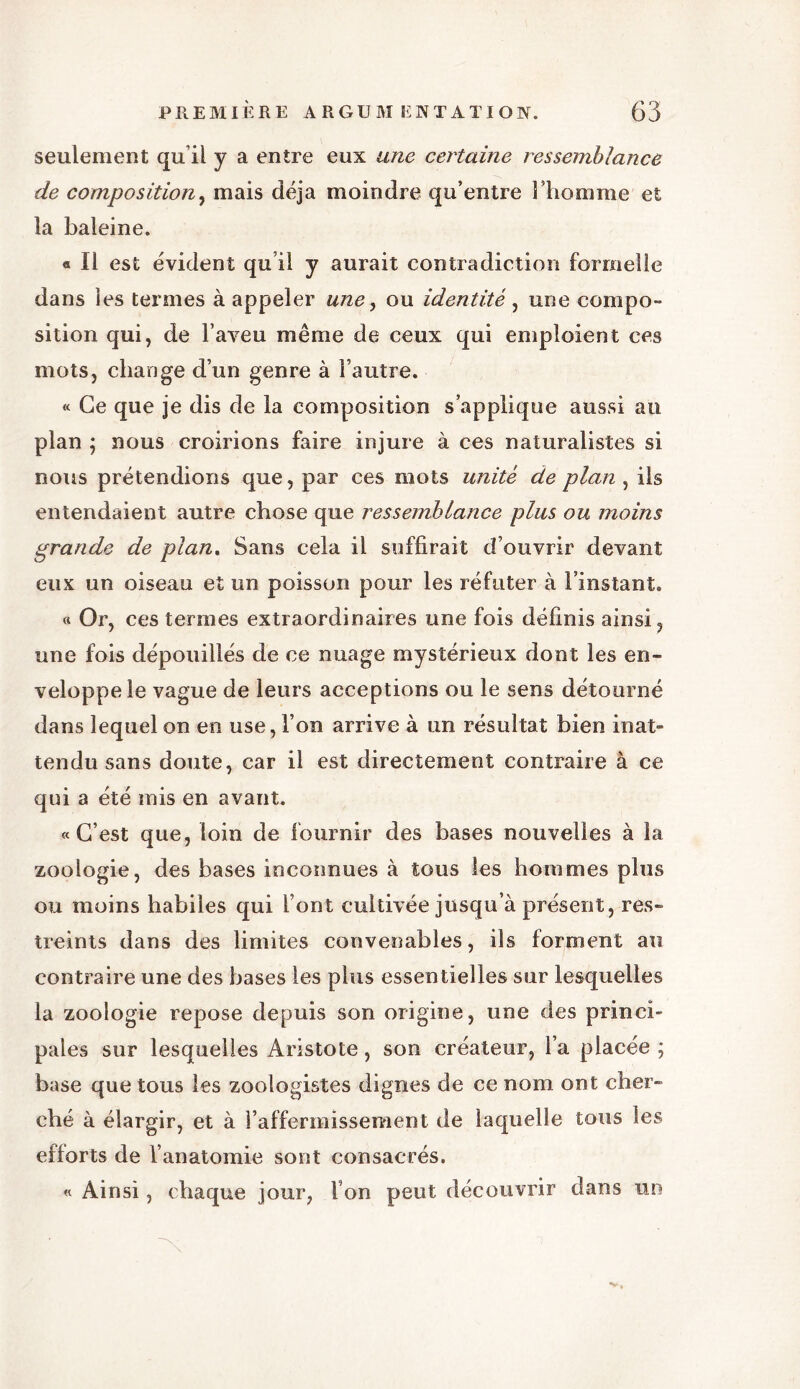 seulement qu’il y a entre eux une certaine ressemblance de composition, mais déjà moindre qu’entre l’homme et la baleine. « Il est évident qu’il y aurait contradiction formelle dans les termes à appeler une, ou identité, une compo- sition qui, de l’aveu même de ceux qui emploient ces mots, change d’un genre à l’autre. « Ce que je dis de la composition s’applique aussi au plan ; nous croirions faire injure à ces naturalistes si nous prétendions que, par ces mots unité de plan , ils entendaient autre chose que ressemblance plus ou moins grande de plan. Sans cela il suffirait d’ouvrir devant eux un oiseau et un poisson pour les réfuter à l’instant. «Or, ces termes extraordinaires une fois définis ainsi, une fois dépouillés de ce nuage mystérieux dont les en- veloppe le vague de leurs acceptions ou le sens détourné dans lequel on en use, l’on arrive à un résultat bien inat- tendu sans doute, car il est directement contraire à ce qui a été mis en avant. «C’est que, loin de fournir des bases nouvelles à la zoologie, des bases inconnues à tous les hommes plus ou moins habiles qui l’ont cultivée jusqu’à présent, res- treints dans des limites convenables, ils forment au contraire une des bases les plus essentielles sur lesquelles la zoologie repose depuis son origine, une des princi- pales sur lesquelles Aristote, son créateur, l’a placée; base que tous les zoologistes dignes de ce nom ont cher- ché à élargir, et à raffermissement de laquelle tous les efiorts de l’anatomie sont consacrés. « Ainsi, chaque jour, I on peut découvrir dans un