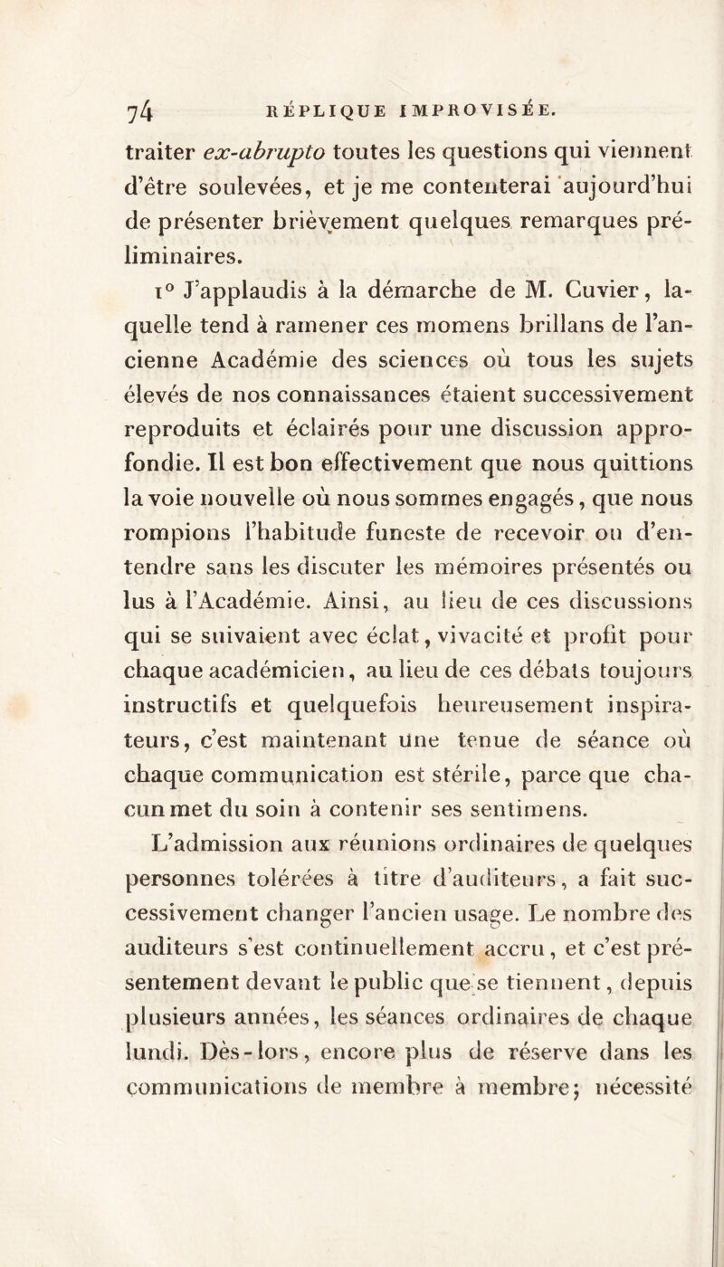 traiter ex-abrupto toutes les questions qui viennent d’être soulevées, et je me contenterai aujourd’hui de présenter brièvement quelques remarques pré- liminaires. i° J’applaudis à la démarche de M. Cuvier, la- quelle tend à ramener ce s momens brillans de l’an- cienne Académie des sciences où tous les sujets élevés de nos connaissances étaient successivement reproduits et éclairés pour une discussion appro- fondie. Il est bon effectivement que nous quittions la voie nouvelle où nous sommes engagés, que nous rompions l’habitude funeste de recevoir ou d’en- tendre sans les discuter les mémoires présentés ou lus à l’Académie. Ainsi, au lieu de ces discussions qui se suivaient avec éclat, vivacité et profit pour chaque académicien, au lieu de ces débats toujours instructifs et quelquefois heureusement inspira- teurs, c’est maintenant une tenue de séance où chaque communication est stérile, parce que cha- cun met du soin à contenir ses sentimens. L’admission aux réunions ordinaires de quelques personnes tolérées à titre d’auditeurs, a fait suc- cessivement changer l’ancien usage. Le nombre des auditeurs s’est continuellement accru, et c’est pré- sentement devant le public que se tiennent, depuis plusieurs années, les séances ordinaires de chaque lundi. Dès-lors, encore plus de réserve dans les communications de membre à membre ; nécessité