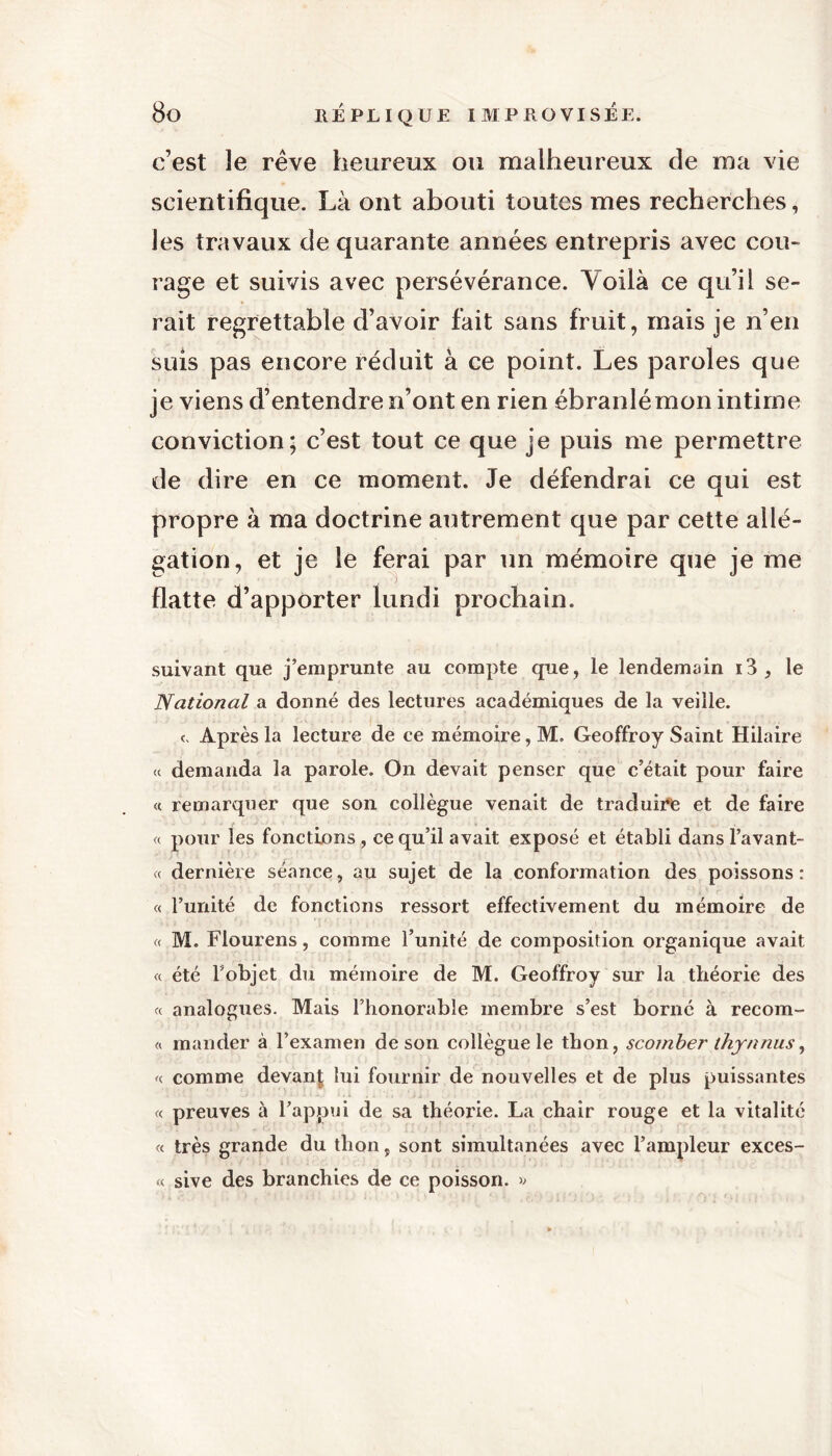 c’est îe rêve heureux ou malheureux de ma vie scientifique. Là ont abouti toutes mes recherches, les travaux de quarante années entrepris avec cou- rage et suivis avec persévérance. Voilà ce qu’il se- rait regrettable d’avoir fait sans fruit, mais je n’en suis pas encore réduit à ce point. Les paroles que je viens d’entendre n’ont en rien ébranlé mon intime conviction; c’est tout ce que je puis me permettre de dire en ce moment. Je défendrai ce qui est propre à ma doctrine autrement que par cette allé- gation, et je le ferai par un mémoire que je me flatte d’apporter lundi prochain. suivant que j’emprunte au compte que, le lendemain i3, le National a donné des lectures académiques de la veille. c. Après la lecture de ce mémoire, M. Geoffroy Saint Hilaire « demanda la parole. On devait penser que c’était pour faire « remarquer que son collègue venait de traduire et de faire « pour les fonctions , ce qu’il avait exposé et établi dans l’avant- « dernière séance, au sujet de la conformation des poissons : « l’unité de fonctions ressort effectivement du mémoire de « M. Flourens, comme l’unité de composition organique avait « été l’objet du mémoire de M. Geoffroy sur la théorie des « analogues. Mais l’honorable membre s’est borné à recom- « mander à l’examen de son collègue le thon, scomber thynnus, « comme devant lui fournir de nouvelles et de plus puissantes « preuves à l’appui de sa théorie. La chair rouge et la vitalité « très grande du thon, sont simultanées avec l’ampleur exces- « sive des branchies de ce poisson. »