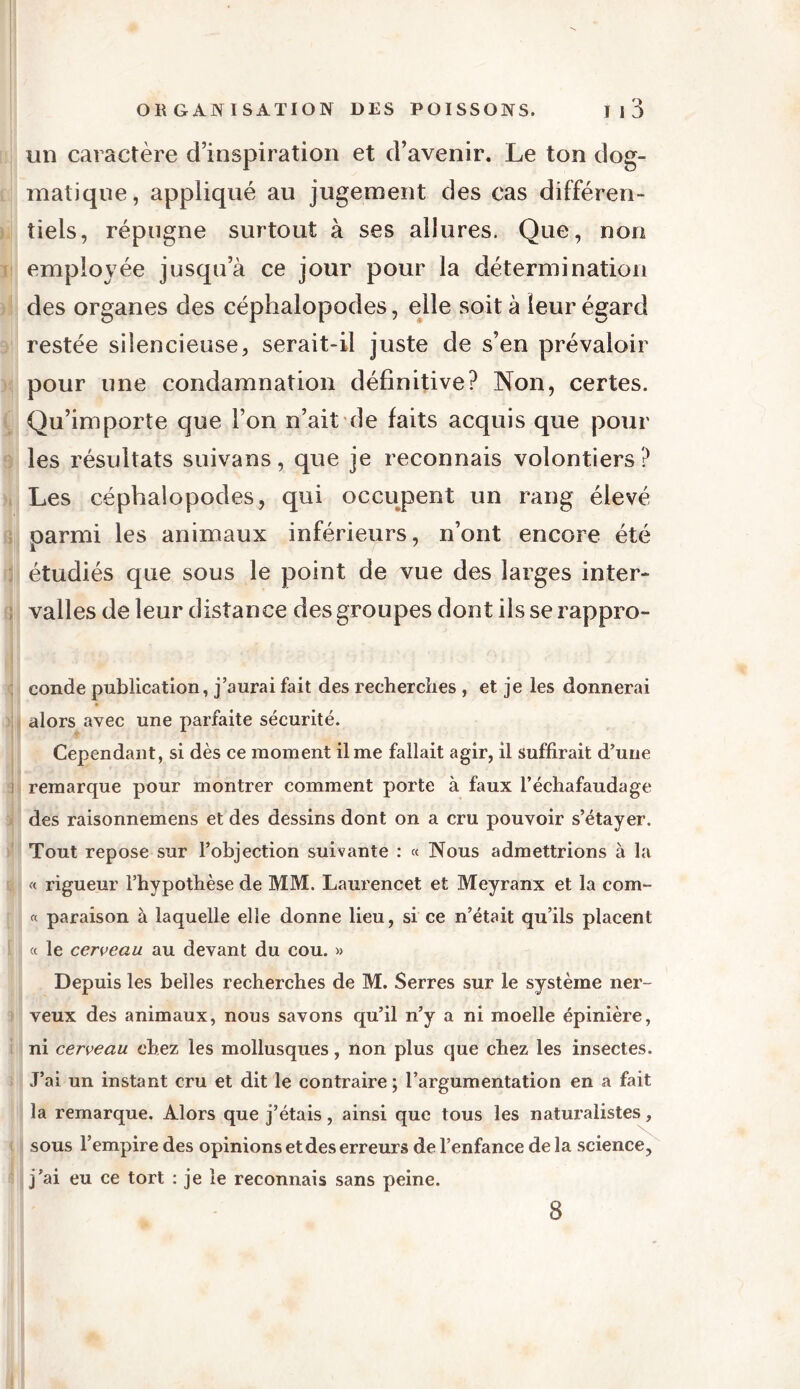 un caractère d’inspiration et d’avenir. Le ton dog- matique, appliqué au jugement des cas différen- tiels, répugne surtout à ses allures. Que, non employée jusqu’à ce jour pour la détermination des organes des céphalopodes, elle soit à leur égard restée silencieuse, serait-il juste de s’en prévaloir pour une condamnation définitive? Non, certes. Qu’importe que l’on n’ait de laits acquis que pour les résultats suivans, que je reconnais volontiers ? Les céphalopodes, qui occupent un rang élevé oarrrii les animaux inférieurs, n’ont encore été i étudiés que sous le point de vue des larges inter- ! valles de leur distance des groupes dont ils se rappro- conde publication, j’aurai fait des recherches , et je les donnerai alors avec une parfaite sécurité. Cependant, si dès ce moment il me fallait agir, il suffirait d’une 1 remarque pour montrer comment porte à faux l’échafaudage des raisonnemens et des dessins dont on a cru pouvoir s’étayer. Tout repose sur l’objection suivante : « Nous admettrions à la « rigueur l’hypothèse de MM. Laurencet et Meyranx et la com- « paraison à laquelle elle donne lieu, si ce n’était qu’ils placent « le cerveau au devant du cou. » Depuis les belles recherches de M. Serres sur le système ner- veux des animaux, nous savons qu’il n’y a ni moelle épinière, ni cerveau chez les mollusques, non plus que chez les insectes. J’ai un instant cru et dit le contraire ; l’argumentation en a fait la remarque. Alors que j’étais, ainsi que tous les naturalistes, sous l’empire des opinions et des erreurs de l’enfance de la science, j’ai eu ce tort : je le reconnais sans peine. 8