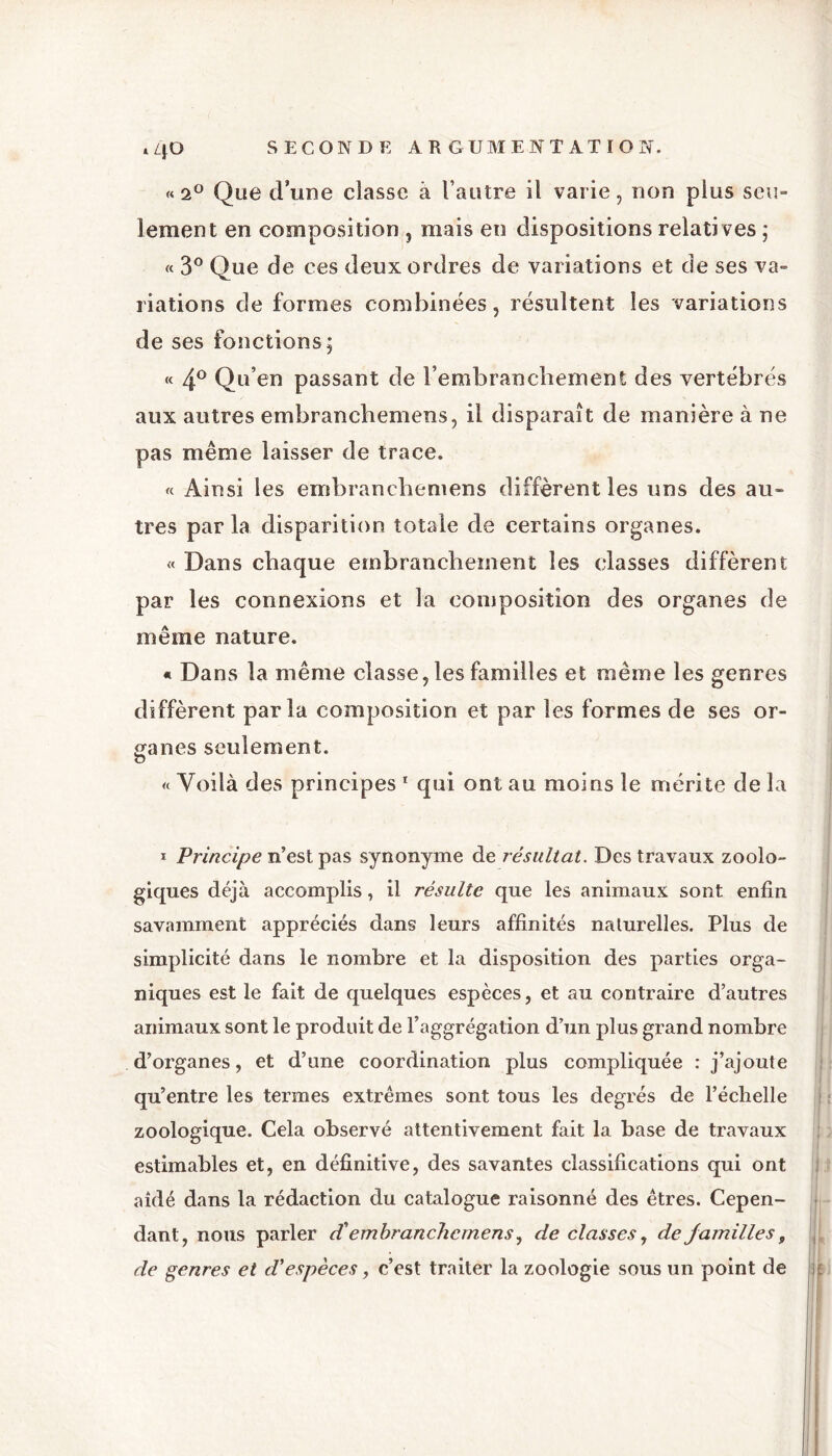 »40 « 2° Que d’une classe à l’autre il varie, non plus seu- lement en composition , mais en dispositions relati ves ; « 3° Que de ces deux ordres de variations et de ses va- riations de formes combinées, résultent les variations de ses fonctions; « 4° Qu’en passant de l’embranchement des vertébrés aux autres embranchemens, il disparaît de manière à ne pas même laisser de trace. « Ainsi les embranchemens diffèrent les uns des au- tres par la disparition totale de certains organes. « Dans chaque embranchement les classes diffèrent par les connexions et la composition des organes de même nature. « Dans la même classe, les familles et même les genres diffèrent parla composition et par les formes de ses or- ganes seulement. « Yoilà des principes 1 qui ont au moins le mérite de la 1 Principe n’est pas synonyme de résultat. Des travaux zoolo- giques déjà accomplis, il résulte que les animaux sont enfin savamment appréciés dans leurs affinités naturelles. Plus de simplicité dans le nombre et la disposition des parties orga- niques est le fait de quelques espèces, et au contraire d’autres animaux sont le produit de l’aggrégation d’un plus grand nombre d’organes, et d’une coordination plus compliquée : j’ajoute qu’entre les termes extrêmes sont tous les degrés de l’échelle zoologique. Cela observé attentivement fait la base de travaux estimables et, en définitive, des savantes classifications qui ont aidé dans la rédaction du catalogue raisonné des êtres. Cepen- dant, nous parler d'embranchemens, de classes, de familles, de genres et d'espèces, c’est traiter la zoologie sous un point de