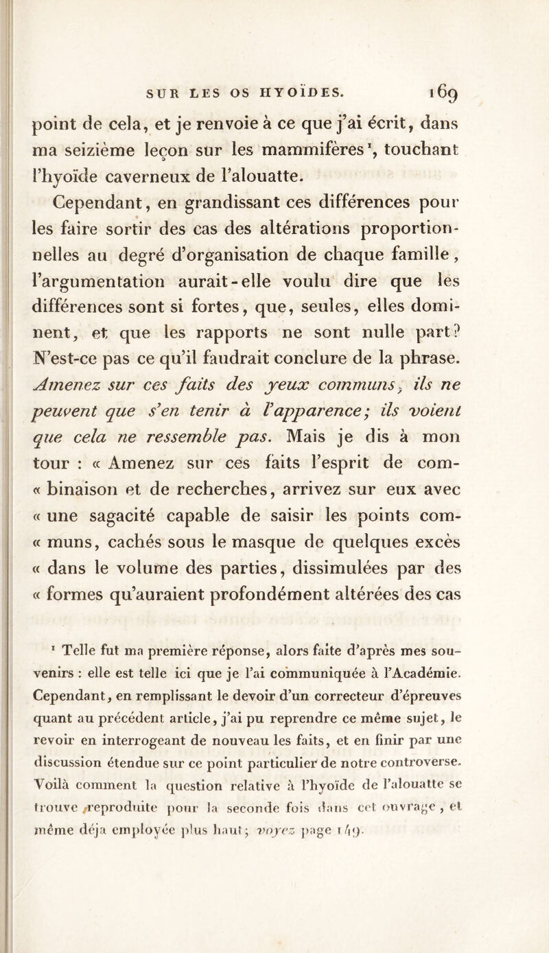 point de cela, et je renvoie à ce que j’ai écrit, dans ma seizième leçon sur les mammifères1, touchant l’hyoïde caverneux de Falouatte. Cependant, en grandissant ces différences poul- ies faire sortir des cas des altérations proportion- nelles au degré d’organisation de chaque famille, l’argumentation aurait-elle voulu dire que les différences sont si fortes, que, seules, elles domi- nent, et que les rapports ne sont nulle part? N est-ce pas ce qu’il faudrait conclure de la phrase. Amenez sur ces faits des yeux communs9 Us ne peuvent que s'en tenir à Vapparence ; ils voient que cela ne ressemble pas. Mais je dis à mon tour : « Amenez sur ces laits l’esprit de corn- et binaison et de recherches, arrivez sur enx avec « une sagacité capable de saisir les points com- te muns, cachés sous le masque de quelques excès « dans le volume des parties, dissimulées par des « formes qu’auraient profondément altérées des cas 1 Telle fut ma première réponse, alors faite d’après mes sou- venirs : elle est telle ici que je l’ai communiquée à l’Académie. Cependant, en remplissant le devoir d’un correcteur d’épreuves quant au précédent article, j’ai pu reprendre ce même sujet, le revoir en interrogeant de nouveau les faits, et en finir par une discussion étendue sur ce point particulier de notre controverse. Voilà comment la question relative à l’hyoïde de l’alouatte se trouve /reproduite pour la seconde fois dans cet ouvrage , et même déjà employée plus haut; voyez page \\\).