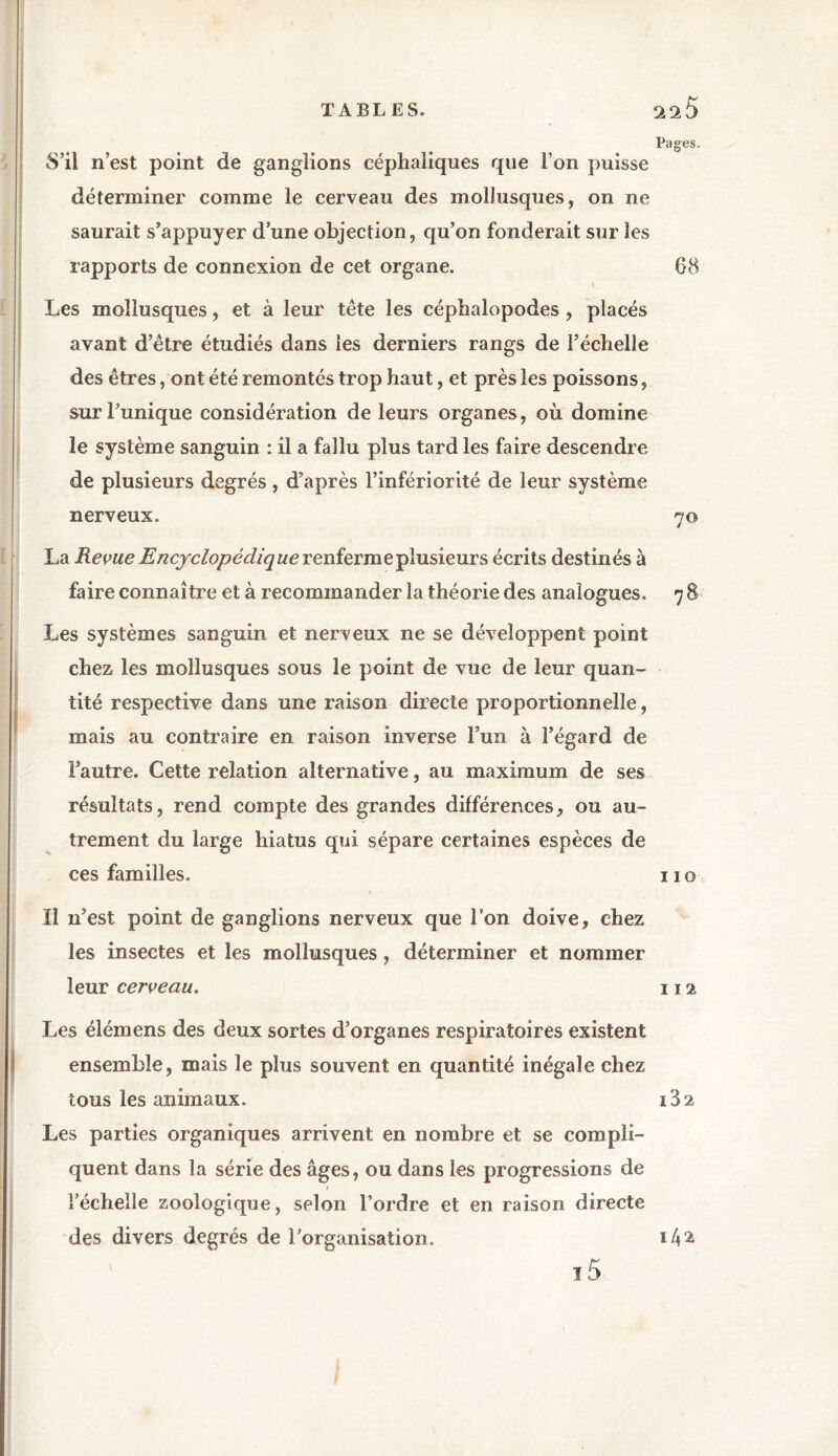 Pages. S’il n’est point de ganglions céphaliques que l’on puisse déterminer comme le cerveau des mollusques, on ne saurait s’appuyer d’une objection, qu’on fonderait sur les rapports de connexion de cet organe. 68 \ Les mollusques, et à leur tête les céphalopodes, placés avant d’être étudiés dans les derniers rangs de l’échelle des êtres, ont été remontés trop haut, et près les poissons, sur l’unique considération de leurs organes, où domine le système sanguin : il a fallu plus tard les faire descendre de plusieurs degrés, d’après l’infériorité de leur système nerveux. 70 La Revue Encyclopédique renf’ermepiusieurs écrits destinés à faire connaître et à recommander la théorie des analogues. 7 8 Les systèmes sanguin et nerveux ne se développent point chez les mollusques sous le point de vue de leur quan- tité respective dans une raison directe proportionnelle, mais au contraire en raison inverse l’un à l’égard de l’autre. Cette relation alternative, au maximum de ses résultats, rend compte des grandes différences, ou au- trement du large hiatus qui sépare certaines espèces de ces familles. 11 o 11 n’est point de ganglions nerveux que l’on doive, chez les insectes et les mollusques, déterminer et nommer leur cerveau. 112 Les élémens des deux sortes d’organes respiratoires existent ensemble, mais le plus souvent en quantité inégale chez tous les animaux. Les parties organiques arrivent en nombre et se compli- quent dans la série des âges, ou dans les progressions de l’échelle zoologique, selon l’ordre et en raison directe des divers degrés de l’organisation. i5 ï32 14a