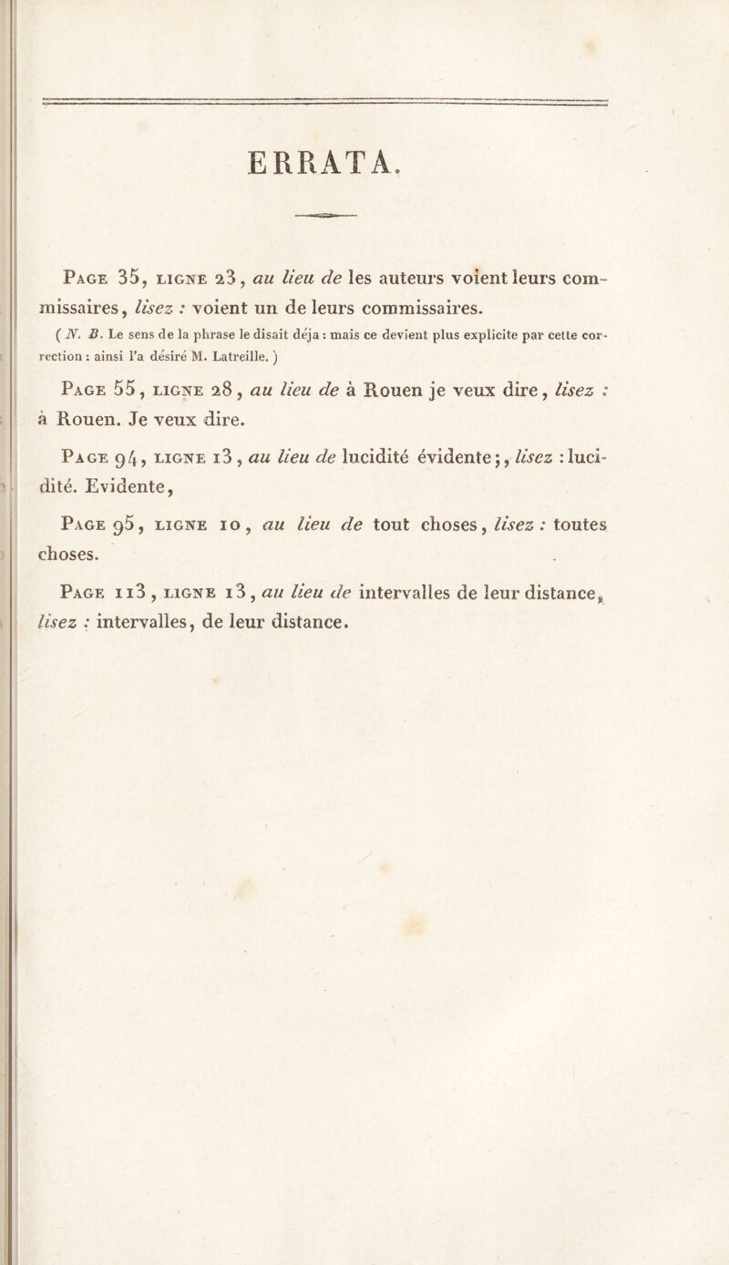 ERRATA Page 35, ligne 23, au lieu de les auteurs voient leurs com- missaires , lisez : voient un de leurs commissaires. ( JV. B. Le sens de la phrase le disait déjà : mais ce devient plus explicite par cette cor- rection : ainsi l’a désiré M. Latreille. ) Page 55, ligne 28, au lieu de à Rouen je veux dire, lisez : à Rouen. Je veux dire. Page 94, ligne i3 , au lieu de lucidité évidente;, lisez :luci~ dite. Evidente, Page g5, ligne 10, au lieu de tout choses, lisez : toutes choses. Page ii3 , ligne i3, au lieu de intervalles de leur distance% lisez : intervalles, de leur distance.