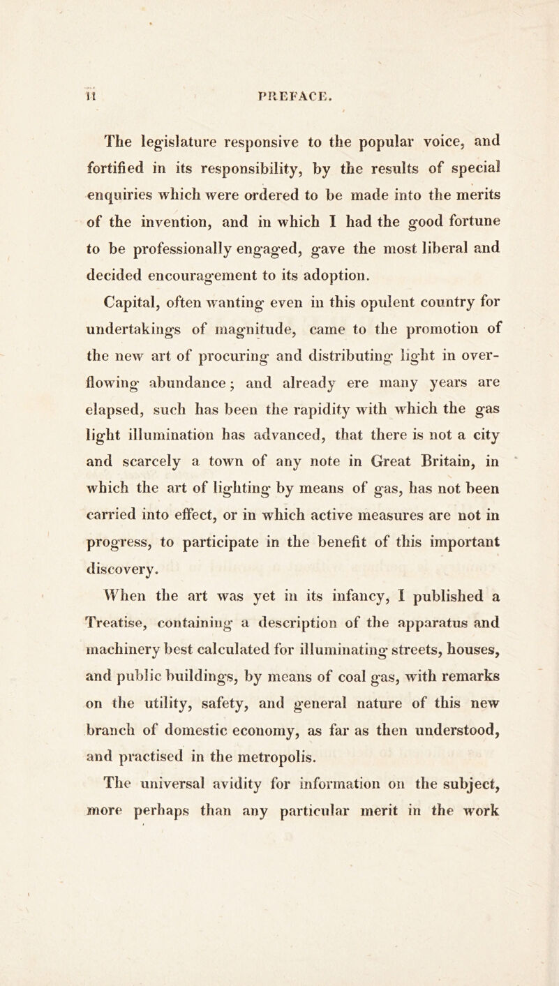 It PREFACE. ' t The legislature responsive to the popular voice, and fortified in its responsibility, by the results of special enquiries which were ordered to be made into the merits of the invention, and in which I had the good fortune to be professionally engaged, gave the most liberal and decided encouragement to its adoption. Capital, often wanting even in this opulent country for undertakings of magnitude, came to the promotion of the new art of procuring and distributing light in over- flowing1 abundance; and already ere many years are elapsed, such has been the rapidity with which the gas light illumination has advanced, that there is not a city and scarcely a town of any note in Great Britain, in which the art of lighting by means of gas, has not been carried into effect, or in which active measures are not in progress, to participate in the benefit of this important discovery. When the art was yet in its infancy, I published a Treatise, containing a description of the apparatus and machinery best calculated for illuminating streets, houses, and public buildings, by means of coal gas, with remarks on the utility, safety, and general nature of this new branch of domestic economy, as far as then understood, and practised in the metropolis. The universal avidity for information on the subject, more perhaps than any particular merit in the work