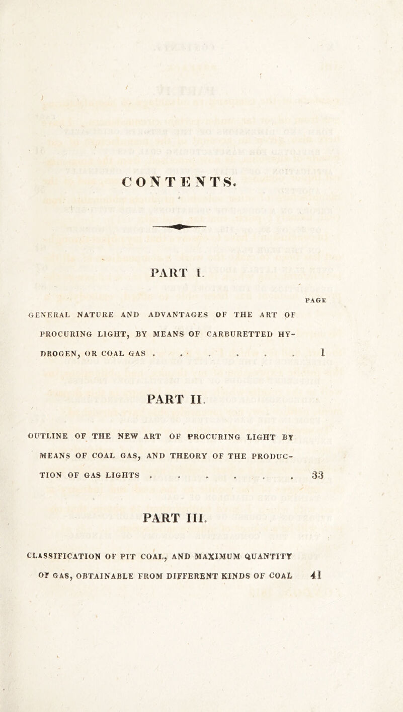/ ; CONTENTS. * I PART I. PAGE GENERAL NATURE AND ADVANTAGES OF THE ART OF PROCURING LIGHT, BY MEANS OF CARBURETTED HY- DROGEN, OR COAL GAS . , • . . . 1 PART II. OUTLINE OF THE NEW ART OF PROCURING LIGHT BY MEANS OF COAL GAS, AND THEORY OF THE PRODUC- TION OF GAS LIGHTS ...... 33 PART III. CLASSIFICATION OF PIT COAL, AND MAXIMUM QUANTITY OF GAS, OBTAINABLE FROM DIFFERENT KINDS OF COAL 41
