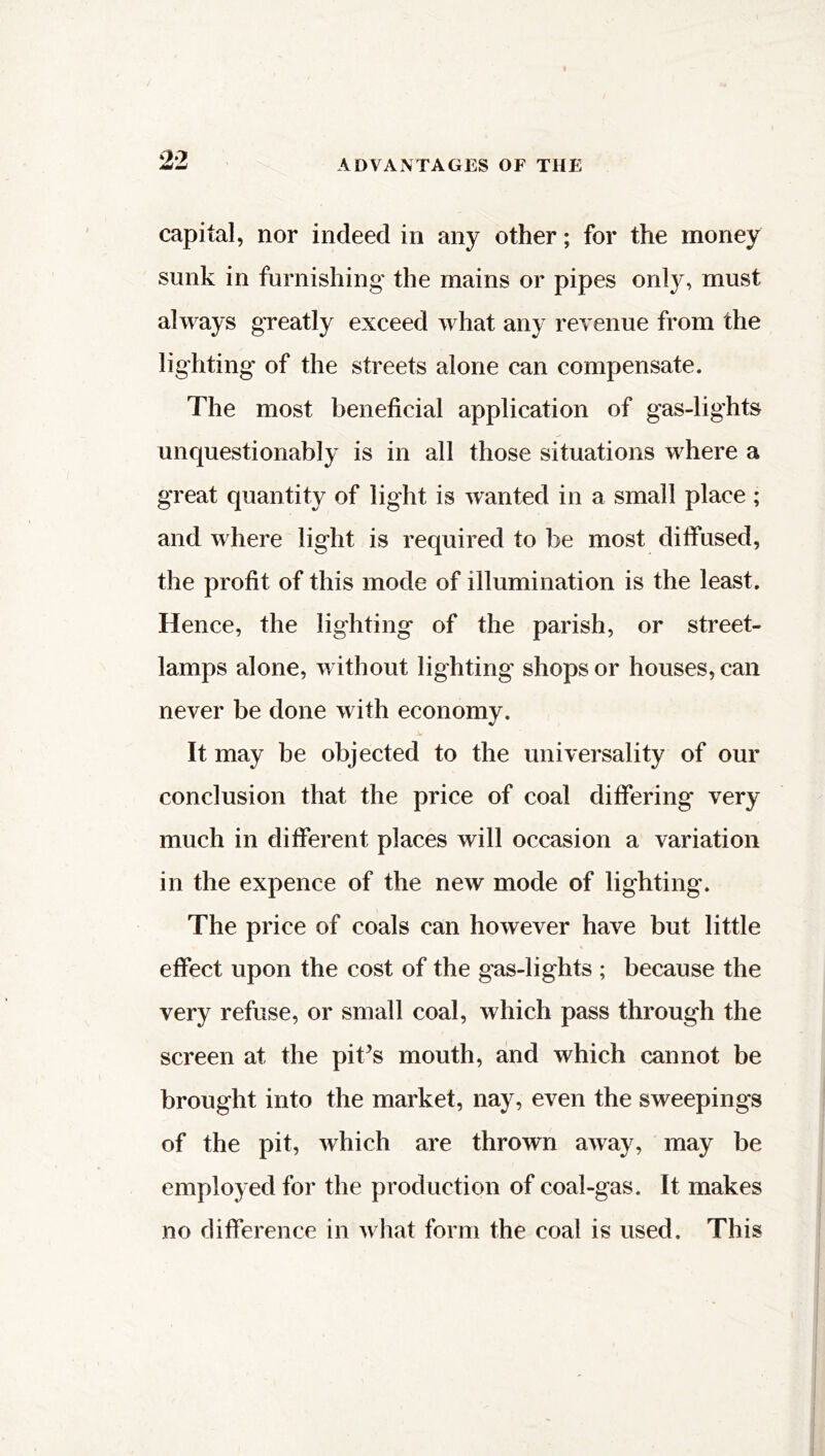 capital, nor indeed in any other; for the money sunk in furnishing the mains or pipes only, must always greatly exceed what any revenue from the lighting* of the streets alone can compensate. The most beneficial application of gas-lights unquestionably is in all those situations where a great quantity of light is wanted in a small place ; and where light is required to be most diffused, the profit of this mode of illumination is the least. Hence, the lighting of the parish, or street- lamps alone, without lighting shops or houses, can never be done with economy. It may be objected to the universality of our conclusion that the price of coal differing very much in different places will occasion a variation in the expence of the new mode of lighting. The price of coals can however have but little effect upon the cost of the gas-lights ; because the very refuse, or small coal, which pass through the screen at the pit’s mouth, and which cannot be brought into the market, nay, even the sweepings of the pit, which are thrown away, may be employed for the production of coal-gas. It makes no difference in what form the coal is used. This