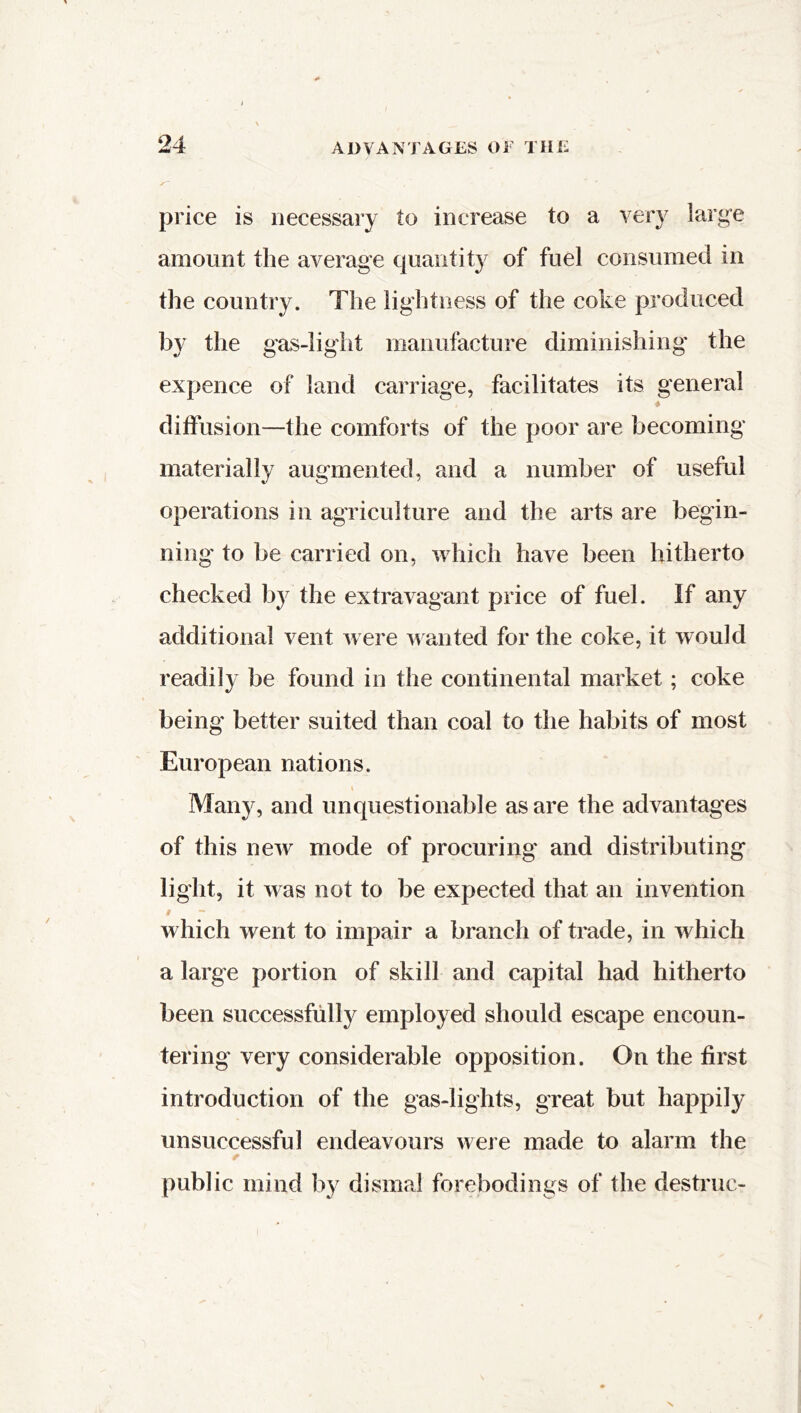 price is necessary to increase to a very large amount the average quantity of fuel consumed in the country. The lightness of the coke produced by the gas-light manufacture diminishing the expence of land carriage, facilitates its general diffusion—the comforts of the poor are becoming materially augmented, and a number of useful operations in agriculture and the arts are begin- ning' to be carried on, which have been hitherto checked by the extravagant price of fuel. If any additional vent were wanted for the coke, it would readily be found in the continental market ; coke being better suited than coal to the habits of most European nations. i Many, and unquestionable as are the advantages of this new mode of procuring and distributing light, it was not to be expected that an invention # - which went to impair a branch of trade, in which a large portion of skill and capital had hitherto been successfully employed should escape encoun- tering very considerable opposition. On the first introduction of the gas-lights, great but happily unsuccessful endeavours were made to alarm the public mind by dismal forebodings of the destruc-