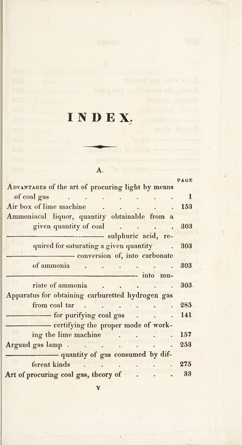 1 INDEX. A. Advantages of the art of procuring light by means of coal gas ....... Air box of lime machine . Ammoniacal liquor, quantity obtainable from a given quantity of coal . — - sulphuric acid, re- quired for saturating a given quantity • conversion of, into carbonate of ammonia ...... into mu- riate of ammonia Apparatus for obtaining carburetted hydrogen gas from coal tar ...... * —— for purifying coal gas — —— certifying the proper mode of work- ing the lime machine Argand gas lamp ....... _—_—. quantity of gas consumed by dif- ferent kinds ...... Art of procuring coal gas, theory of * ¥ PAGE 1 153 303 303 303 303 - 285 141 157 253 275 33