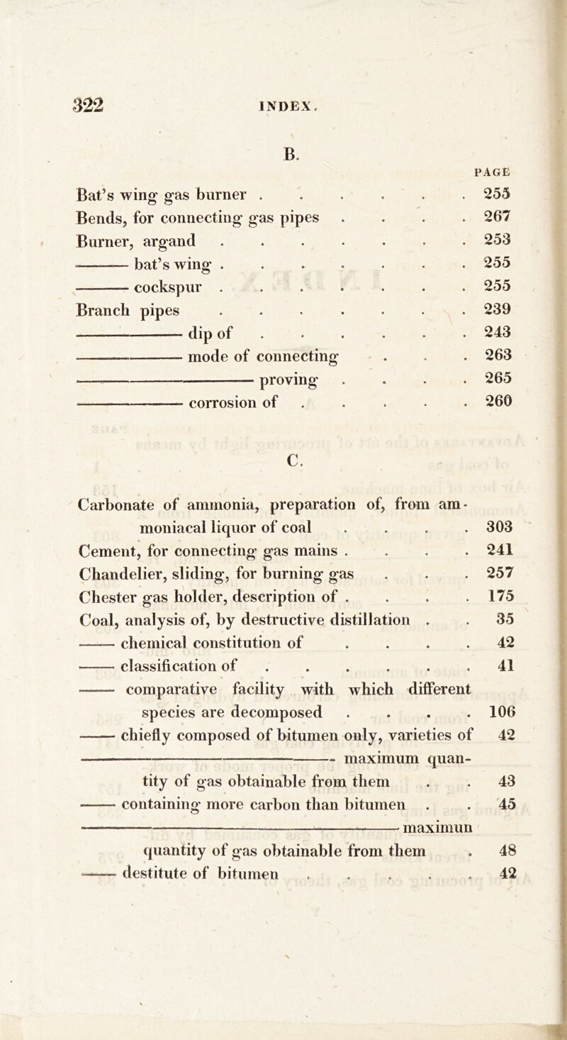 B. PAGE Bat’s wing gas burner ...... 255 Bends, for connecting gas pipes .... 267 Burner, argand ....... 253 — bat’s wing ....... 255 -—— cockspur ....... 255 Branch pipes ....... 239 ————-—— dip of ..... 243 —— mode of connecting . . . 263 —— — —— proving .... 265 __— corrosion of .... 260 >; • ( i c. Carbonate of ammonia, preparation of, from am* moniacal liquor of coal .... 303 Cement, for connecting gas mains .... 241 Chandelier, sliding, for burning gas . . . 257 Chester gas holder, description of . . . .175 Coal, analysis of, by destructive distillation . . 35 chemical constitution of .... 42 —— classification of ...... 41 — comparative facility with which different species are decomposed .... 106 —— chiefly composed of bitumen only, varieties of 42 * maximum quan- tity of gas obtainable from them . . 43 containing- more carbon than bitumen . . 45 maximun quantity of gas obtainable from them . 48 destitute of bitumen ..... 42
