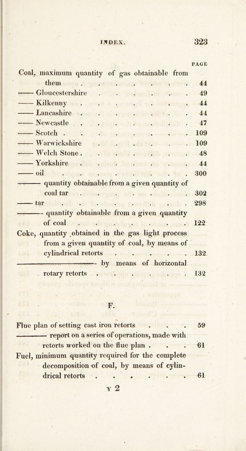 - PAGE Coal, maximum quantity of gas obtainable from them • • • • 44 Gloucestershire •, • ® • 49 Kilkenny • •90 44 Lancashire • • • • 44 Newcastle . • « • • 47 Scotch .... • 9 « • 109 W arwickshire • • . « 109 Welch Stone . • 9 • • 48 —— Yorkshire • 4 9 « 44 oil .... • • 0 9 300 quantity obtainable from a given quantity of coal tar • • • • 302 tar .... • * • • 298 quantity obtainable from a given quantity of coal • • ® • 122 Coke, quantity obtained in the gas light process from a given quantity of coal, by means of cylindrical retorts . . . . .132 — —— by means of horizontal rotary retorts ...... 132 F. < % Flue plan of setting cast iron retorts ... 59 report on a series of operations, made with retorts worked on the flue plan . . .61 Fuel, minimum quantity required for the complete decomposition of coal, by means of cylin- drical retorts c • » . . .61 y 2 /