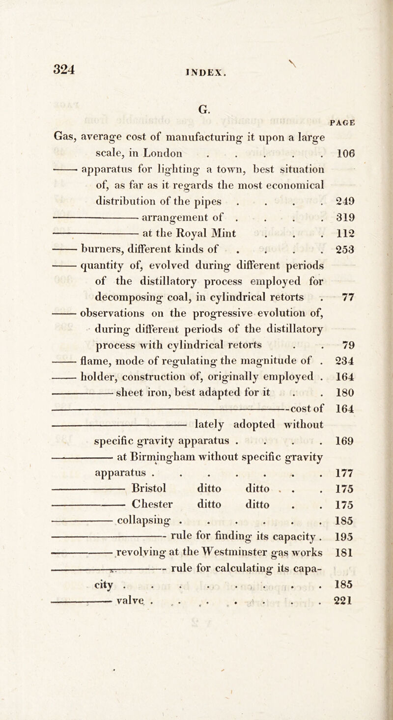 \ G. Gas, average cost of manufacturing it upon a large scale, in London ..... apparatus for lighting a town, best situation of, as far as it regards the most economical distribution of the pipes .... arrangement of . at the Royal Mint burners, different kinds of ... quantity of, evolved during different periods of the distillatory process employed for decomposing coal, in cylindrical retorts observations on the progressive evolution of, during different periods of the distillatory process with cylindrical retorts flame, mode of regulating the magnitude of . holder, construction of, originally employed . — sheet iron, best adapted for it — — cost of —— lately adopted without specific gravity apparatus .... at Birmingham without specific gravity apparatus ....... Bristol ditto ditto . . — — Chester ditto ditto collapsing ...... — — rule for finding its capacity . — revolving at the Westminster gas works rule for calculating its capa- city ........ — —— valve ....... i PAGE 106 249 319 112 253 77 79 234 164 180 164 169 177 175 175 185 195 181 185 221