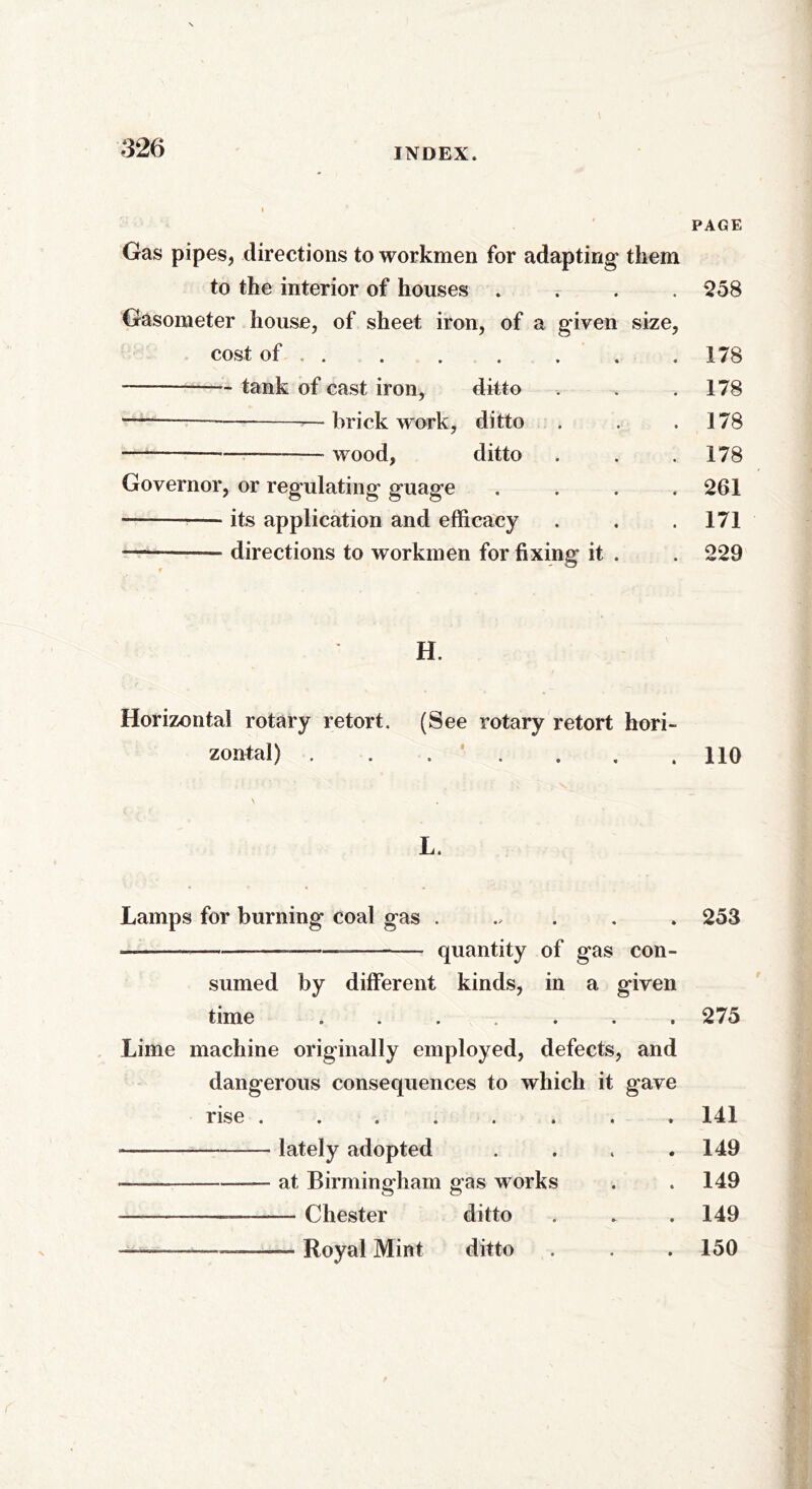 PAGE Gas pipes, directions to workmen for adapting them to the interior of houses .... 258 Gasometer house, of sheet iron, of a given size, cost of 178 tank of cast iron, ditto . . .178 —brickwork, ditto . . .178 wood, ditto . . .178 Governor, or regulating guage .... 261 ———— its application and efficacy . . .171 -———— directions to workmen for fixing it . . 229 H. Horizontal rotary retort. (See rotary retort hori- zontal) . . . ' . . .110 L. Lamps for burning coal gas ...... 253 — quantity of gas con- sumed by different kinds, in a given time ....... 275 Lime machine originally employed, defects, and dangerous consequences to which it gave rise ........ 141 lately adopted . 149 ■ at Birmingham gas works . .149 Chester ditto . . . 149 — Royal Mint ditto . . . 150