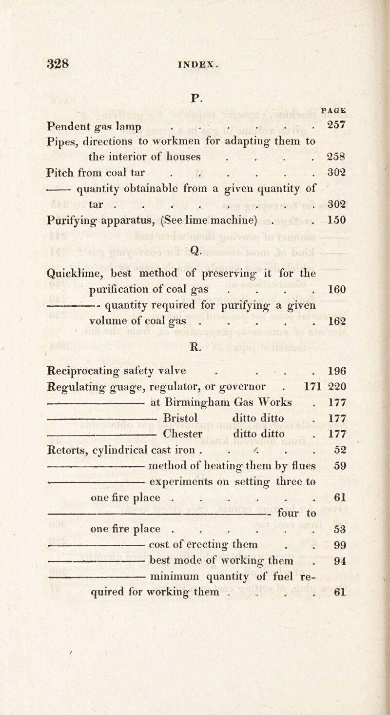 P. PAGE Pendent gas lamp ...... 257 Pipes, directions to workmen for adapting them to the interior of houses .... 258 Pitch from coal tar . . . . . .302 —— quantity obtainable from a given quantity of tar ........ 302 Purifying apparatus, (See lime machine) . .150 Q. Quicklime, best method of preserving it for the purification of coal gas . . . .160 ——- — quantity required for purifying a given volume of coal gas . . . . .162 ft. Reciprocating safety valve . . Regulating guage, regulator, or governor ———-—_____—_ at Birmingham Gas Works — ——-— — Bristol ditto ditto —— Chester ditto ditto . 196 171 220 . 177 Retorts, cylindrical cast iron . — method of heating them by flues _—_— experiments on setting three to one fire place - four to one fire place cost of erecting them best mode of working- them minimum quantity of fuel re- quired for working them 177 177 52 59 61 53 99 94 61