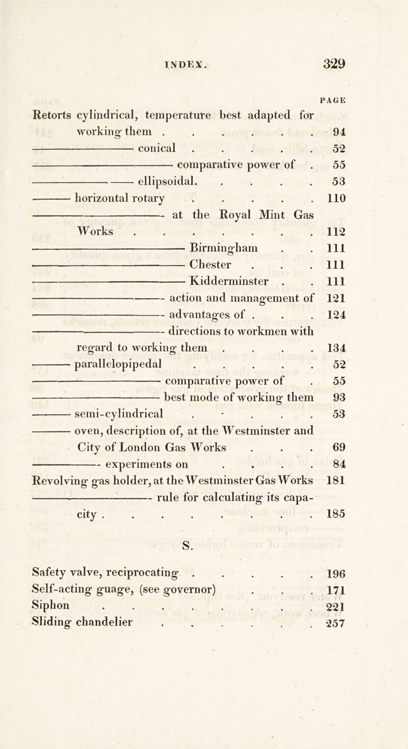 PAGE Retorts cylindrical, temperature best adapted for working them ...... 94 conical ..... 52 comparative power of . 55 * ellipsoidal. .... 53 horizontal rotary . . . . .110 at the Royal Mint Gas Works . . . . . . .112 — Birmingham . . Ill — Chester . . .Ill —— Kidderminster . . Ill —* action and management of 121 — advantages of . . . 124 — directions to workmen with regard to working them .... 134 ——— parallelopipedal ..... 52 comparative power of . 55 best mode of working them 93 — semi-cylindrical 53 —- oven, description of, at the Westminster and City of London Gas Works ... 69 —— experiments on .... 84 Revolving gas holder, at the Westminster Gas Works 181 — rule for calculating its capa- city ........ 185 S. Safety valve, reciprocating ..... 196 Self-acting guage, (see governor) . . .171 Siphon 221 Sliding chandelier ...... 257