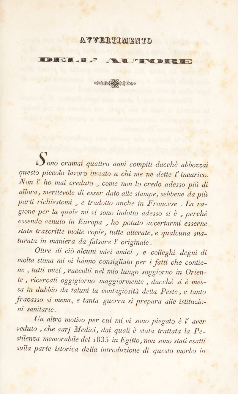 4WSIMMlSfff© LJ ono oramai quattro anni compiti dacché abbozzai questo piccolo lavoro inviato a chi me ne dette V incarico. JVon l ho mai creduto come non lo credo adesso più di alloi a j meritevole di esser dato alle stampesebbene da più parti inchiestomi e tradotto anche in Francese . La. ra- gione per la quale mi vi sono indotto adesso si è ^ perchè essendo venuto in Europa ho potuto accertarmi esserne state trascritte molte copie^ tutte alteratee qualcuna sna- turata in maniera da falsare V originale. Oltre di ciò alcuni miei amici e colleghi degni di molta stima mi vi hanno consigliato per i fatti che contie- ne tutti miei j raccolti nel imo lungo soggiorno in Orien- te j ricercati oggigiorno maggiormente dacché si è mes- sa in dubbio da taluni la contagio sitò, della Peste ^ e tanto fracasso si mena, e tanta guerra si prepara alle istituzio- ni sanitarie. Un altro motivo per cui mi vi sono piegato è V aver veduto j che varj Medicidai quali è stata trattata la Pe- stilenza memorabile del i835 in Egittonon sono stati esatti sulla pai te isterica della introduzione di questo morbo in