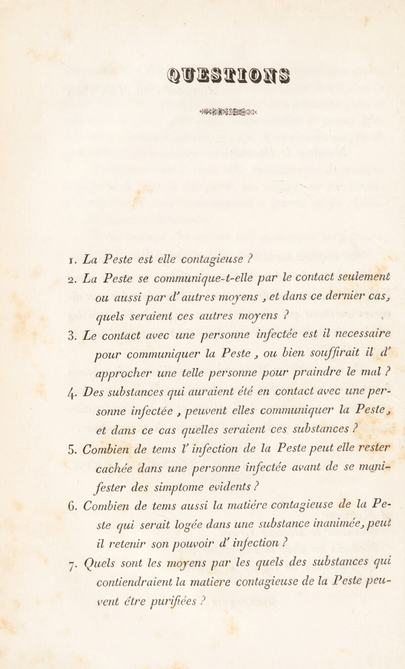 1. La Peste est elle contagieuse ? 2. La Peste se communique-t-elle par le contact seulement ou aussi par cV autres moyens , et dans ce dernier cas, quels seraient ces autres moyens ? 3. Le contact avec ime per sonno infectée est il necessaire pour communiquer la Peste , ou bien souffirait il d approcher ime telle personne pour praindre le mal ? 4- L)es substances qui auraient été en contact avec une per- sonne infectée , peuvent elles communiquer la Peste, et dans ce cas quelles seraient ces substances ? 5. Combien de tems V infection de la Peste peut elle rester cachée dans une personne infectée avant de se mani- fester des simptome evidents ? G. Combien de tems aussi la matiére contagieuse de la Pe- ste qui serait logée dans une substance inanimee, peut il retenir son pouvoir d! infection ? 7. Quels sont les moyens par les quels des substances qui contiendraient la matiere contagieuse de la Peste peu- vent étre purifièes ?