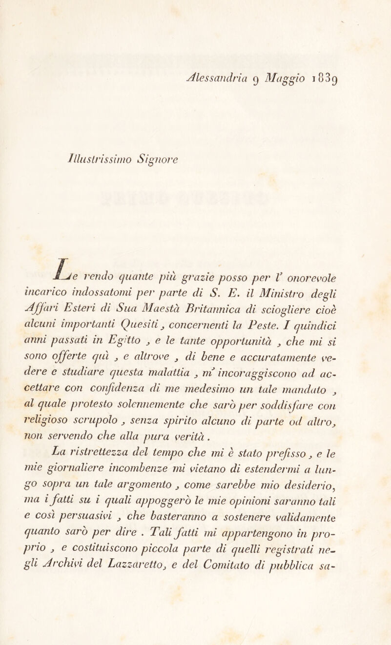 illustrissimo Signore JLje rendo quante più grazie posso per V onorevole incarico indossatomi per parte di S. E. il Ministro degli Affari Esteri di Sua Maestà Britannica di sciogliere cioè alcuni importanti Quesiti , concernenti la Peste. I quindici anni passati in Egitto , e le tante opportunità , che mi si sono offerte qui , e altrove , di bene e accuratamente ve- dere e studiare questa, malattia , ni incor uggiscono ad ac- cettare con confidenza di me medesimo un tale mandato , al quale protesto solennemente che sarò per soddisfare con religioso scrupolo , senza spirito alcuno di parte od altro, non servendo che alla pura verità. La ristrettezza del tempo che mi è stato prefisso, e le mie giornaliere incombenze mi vietano di estendermi a lun- go sopra un tale argomento , come sarebbe mio desiderio, ma i fatti su i quali appoggerò le mie opinioni saranno tali e così persuasivi , che basteranno a sostenere validamente quanto sarò per dire . Tali fatti mi appartengono in pro- prio , e costituiscono piccola parte di quelli registrati ne- gli Archivi del Lazzaretto, e del Comitato di pubblica sa»