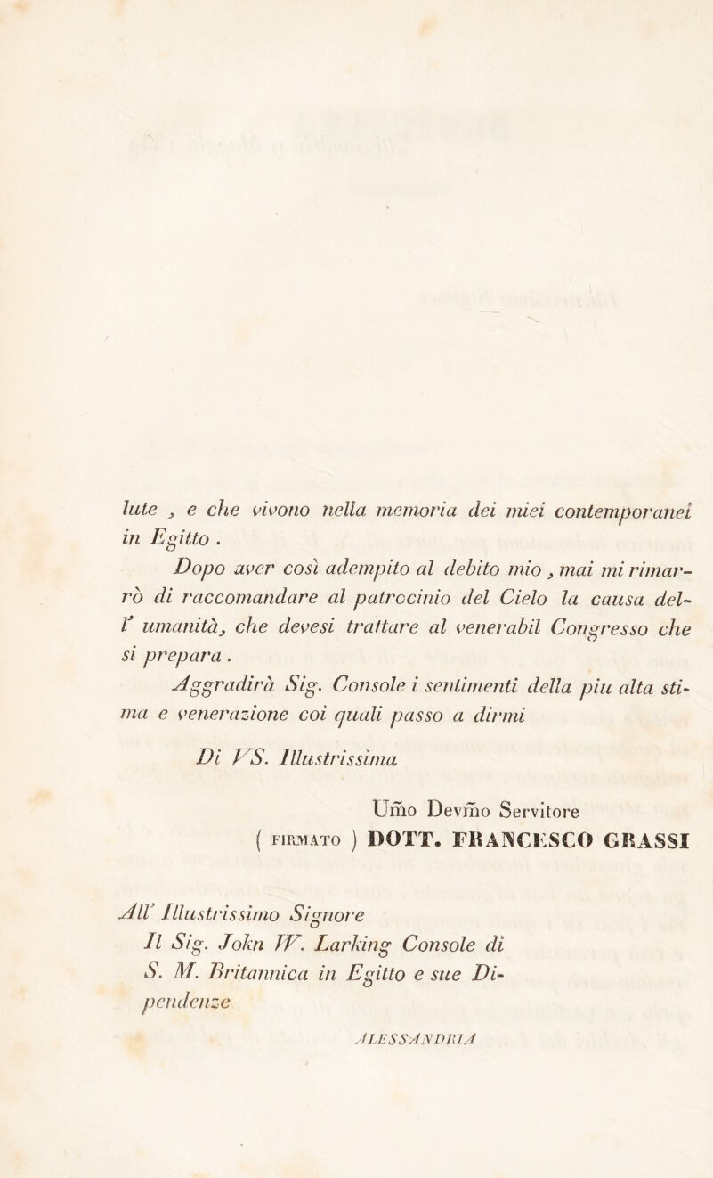 Iute , e che vivono nella memoria dei miei contemporanei in Egitto . Dopo aver così adempito al debito mio , mai mi rimar- rò di raccomandare al patrocinio del Cielo la causa del- T umanità„ che devesi trattare al venerabil Congresso che si prepara . Aggradirà Sig. Console i sentimenti della piu alta sti- ma e venerazione coi quali passo a dirmi Di J S. Illustrissima Umo Devmo Servitore ( FIRMATO ) DOTT. FRANCESCO GRASSI All Illustrissimo Signoi’e Il Sig. John IV. larking Console di S. M. Britannica in Egitto e sue Di- pendenze