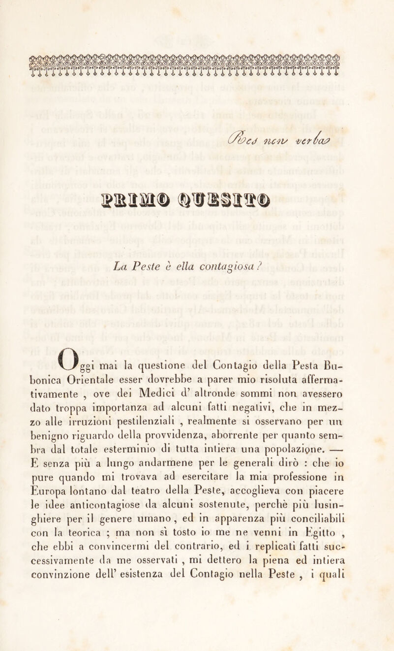 'cj nevi/ ver va? La Peste è ella contagiosa ? Oggi mai la questione ilei Contagio della Pesta Bub- bonica Orientale esser dovrebbe a parer mio risoluta afferma- tivamente , ove dei Medici d’ altronde sommi non avessero dato troppa importanza ad alcuni fatti negativi, che in mez- zo alle irruzioni pestdenziali , realmente si osservano per un benigno riguardo della provvidenza, aborrente per quanto sem- bra dal totale esterminio di tutta intiera una popolazione. — E senza più a lungo andarmene per le generali dirò : che io pure quando mi trovava ad esercitare la mia professione in Europa lontano dal teatro della Peste, accoglieva con piacere le idee anticontagiose da alcuni sostenute, perchè più lusin- ghiere per il genere umano , ed in apparenza più conciliabili con la teorica ; ma non sì tosto io me ne venni in Egitto , che ebbi a convincermi del contrario, ed i replicati fatti suc- cessivamente da me osservati , mi dettero la piena ed intiera convinzione dell’ esistenza del Contagio nella Peste , i quali