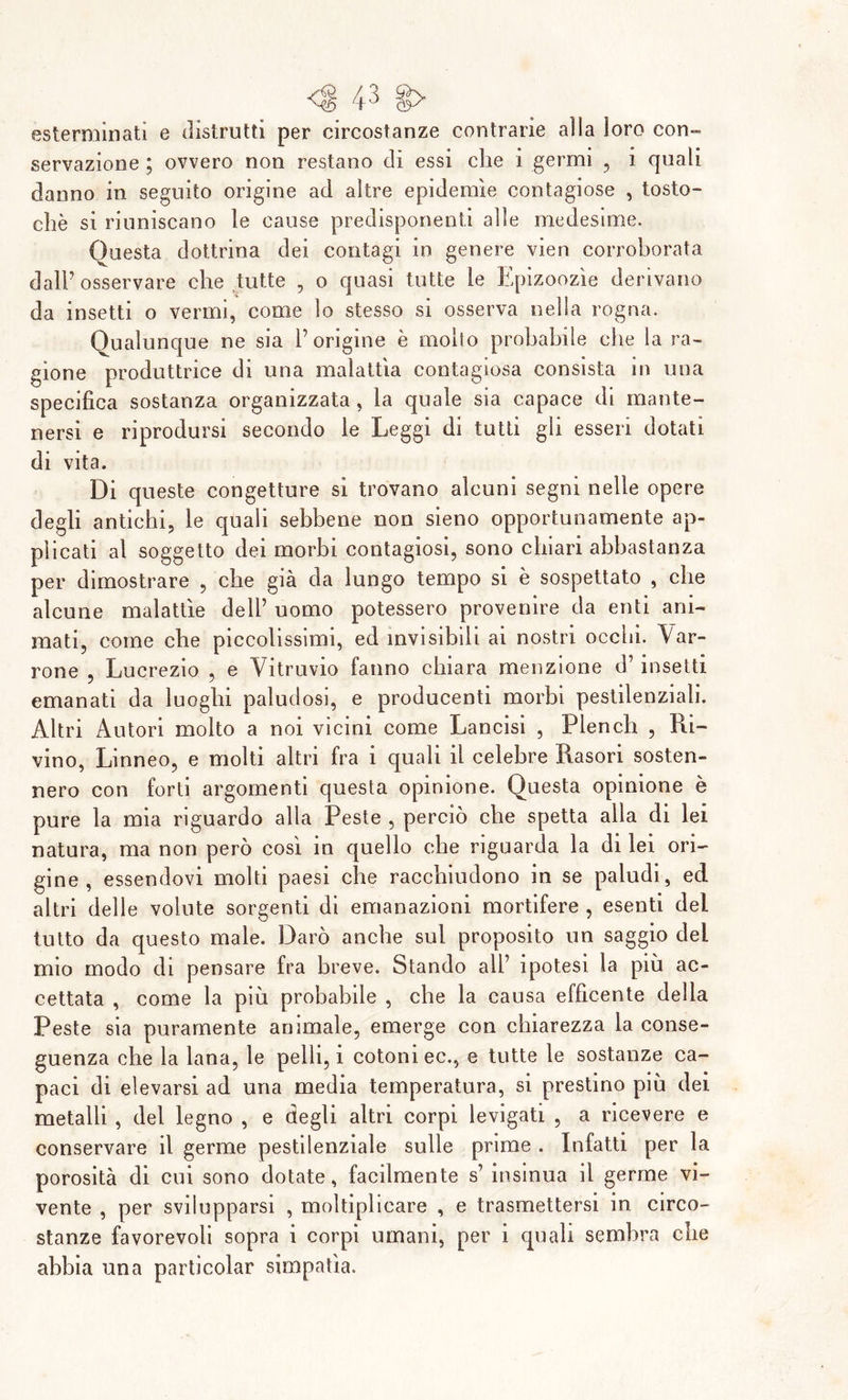 esterminati e distrutti per circostanze contrarie alla loro con- servazione ; ovvero non restano di essi che i germi , i quali danno in seguito origine ad altre epidemìe contagiose , tosto- chè si riuniscano le cause predisponenti alle medesime. Questa dottrina dei contagi in genere vien corroborata dall7 osservare che tutte , o quasi tutte le Epizoozìe derivano da insetti o vermi, come lo stesso si osserva nella rogna. Qualunque ne sia l’origine è mollo probabile che la ra- gione produttrice di una malattìa contagiosa consista in una specifica sostanza organizzata, la quale sia capace di mante- nersi e riprodursi secondo le Leggi di tutti gli esseri dotati di vita. Di queste congetture si trovano alcuni segni nelle opere degli antichi, le quali sebbene non sieno opportunamente ap- plicati al soggetto dei morbi contagiosi, sono chiari abbastanza per dimostrare , che già da lungo tempo si è sospettato , che alcune malattìe dell’ uomo potessero provenire da enti ani- mati, come che piccolissimi, ed invisibili ai nostri occhi. Var- rone , Lucrezio , e Vitruvio fanno chiara menzione d’ insetti emanati da luoghi paludosi, e producenti morbi pestilenziali. Altri Autori molto a noi vicini come Lancisi , Plench , Pri- vino, Linneo, e molti altri fra i quali il celebre Rasori sosten- nero con forti argomenti questa opinione. Questa opinione è pure la mia riguardo alla Peste , perciò che spetta alla di lei natura, ma non però così in quello che riguarda la di lei ori- gine , essendovi molti paesi che racchiudono in se paludi, ed altri delle volute sorgenti di emanazioni mortifere , esenti del tutto da questo male. Darò anche sul proposito un saggio del mio modo di pensare fra breve. Stando all’ ipotesi la più ac- cettata , come la più probabile , che la causa effìcente della Peste sia puramente animale, emerge con chiarezza la conse- guenza che la lana, le pelli, i cotoni ec., e tutte le sostanze ca- paci di elevarsi ad una media temperatura, si prestino più dei metalli , del legno , e degli altri corpi levigati , a ricevere e conservare il germe pestilenziale sulle prime . Infatti per la porosità di cui sono dotate, facilmente s’ insinua il germe vi- vente , per svilupparsi , moltiplicare , e trasmettersi in circo- stanze favorevoli sopra i corpi umani, per i quali sembra che abbia una particolar simpatìa.